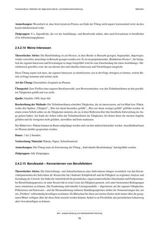 Praxishandbuch: Methoden der allgemeinen Berufs- und Arbeitsmarktorientierung Methoden
abif – analyse beratung und interdisziplinäre forschung
72
Anmerkungen: Wesentlich ist, dass beim kreativen Prozess am Ende der Übung nicht negativ kommentiert wird, da dies
kreativitätshemmend wirkt.
Zielgruppen: V.a. Jugendliche, die vor der Ausbildungs- und Berufswahl stehen, aber auch Erwachsene in beruﬂichen
(Um-)Orientierungsphasen.
2.4.2.14 Meine Interessen
Theoretischer Abriss: Die Berufsﬁndung ist ein Prozess, in dem Berufe in Betracht gezogen, begutachtet, abgewogen,
wieder verworfen, neuerdings in Betracht gezogen werden usw. Es ist ein perpetuierender „Reduktions-Prozess“, der bezüg-
lich der eigenen Interessen und Erwartungen so lange fortgeführt wird bis eine Entscheidung für einen Ausbildungs-/Be-
rufsbereich getroffen wird, die am ehesten den individuellen Interessen und Vorstellungen entspricht.
Diese Übung eignet sich dazu, die eigenen Interessen zu identiﬁzieren, um in der Folge abwägen zu können, welche Be-
rufe in Frage kommen und welche nicht.
Art der Übung: Einzelarbeit, Gespräch im Plenum.
Übungsziel: Zum Treffen einer engeren Berufsauswahl, zum Bewusstmachen, was den TeilnehmerInnen an den gewähl-
ten Tätigkeiten gefällt und was nicht.
Quelle: Glaubitz 1999, Seite 64f.
Beschreibung der Methode: Die TeilnehmerInnen schreiben Tätigkeiten, die sie interessieren, auf ein Blatt bzw. Plakat,
wobei drei Spalten „Tätigkeit“, „Was mir daran besonders gefällt“, „Was mir daran weniger gefällt“ gebildet werden. In
einem ersten Schritt sollen sie die Tätigkeiten notieren, die sie in ihrer Reﬂexion über ihre beruﬂiche Entwicklung ins Au-
ge gefasst haben. Am Ende der Arbeit sollen die TeilnehmerInnen die Tätigkeiten, bei denen ihnen die meisten Aspekte
gefallen und die wenigsten nicht gefallen, auswählen und bunt markieren.
Die Blätter bzw. Plakate können im Raum aufgehängt werden und von den anderen betrachtet werden. Anschließend kann
im Plenum darüber gesprochen werden.
Dauer: 1 bis 2 Stunden.
Vorbereitung/Material: Plakate, Papier, Schreibmaterial.
Anmerkungen: Die Übung kann als Erweiterung der Übung „ Individuelle Berufsﬁndung“ durchgeführt werden.
Zielgruppen: Alle Zielgruppen.
2.4.2.15 Berufesalat – Kennenlernen von Berufsfeldern
Theoretischer Abriss: Die Entwicklungs- und Zukunftschancen eines Individuums hängen wesentlich von den Kreati-
vitätspotentialen der Individuen ab. Kreativität (lat.) bedeutet Schöpferkraft und die Fähigkeit zu originärer Analyse und
Gestaltung der Umwelt. Sie bildet dieAntriebskraft für persönliches, eigenverantwortliches Entscheiden und Fortkommen.
Im Berufsﬁndungsprozess ist unter Kreativität in erster Linie die Fähigkeit gemeint, sich unter bestimmten Bedingungen
(neu) orientieren zu können. Die Erarbeitung individueller Lösungsmodelle – abgestimmt auf die eigenen Fähigkeiten,
Präferenzen und Interessen – und die Herausarbeitung mehrerer Handlungsoptionen stellen die Voraussetzungen dar, um
ein „Problem“ selbstständig bewältigen zu können. Da Menschen bei ihren anvisierten Zielen nicht immer über die geeig-
neten Mittel verfügen, über die diese Ziele erreicht werden können, bedarf es an Flexibilität, den persönlichen Lebensweg
aktiv bewerkstelligen zu können.
 