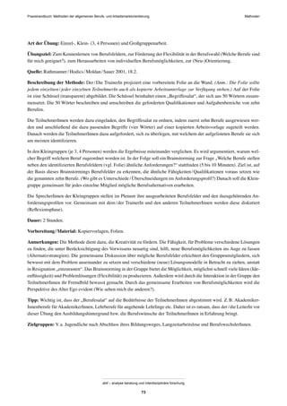 MethodenPraxishandbuch: Methoden der allgemeinen Berufs- und Arbeitsmarktorientierung
abif – analyse beratung und interdisziplinäre forschung
73
Art der Übung: Einzel-, Klein- (3, 4 Personen) und Großgruppenarbeit.
Übungsziel: Zum Kennenlernen von Berufsfeldern, zur Förderung der Flexibilität in der Berufswahl (Welche Berufe sind
für mich geeignet?), zum Herausarbeiten von individuellen Berufsmöglichkeiten, zur (Neu-)Orientierung.
Quelle: Rathmanner/Hodics/Moldan/Sauer 2001, 18.2.
Beschreibung der Methode: Der/Die TrainerIn projiziert eine vorbereitete Folie an die Wand. (Anm.: Die Folie sollte
jedem einzelnen/jeder einzelnen TeilnehmerIn auch als kopierte Arbeitsunterlage zur Verfügung stehen.) Auf der Folie
ist eine Schüssel (transparent) abgebildet. Die Schüssel beinhaltet einen „Begriffesalat“, der sich aus 50 Wörtern zusam-
mensetzt. Die 50 Wörter beschreiben und umschreiben die geforderten Qualiﬁkationen und Aufgabenbereiche von zehn
Berufen.
Die TeilnehmerInnen werden dazu eingeladen, den Begriffesalat zu ordnen, indem zuerst zehn Berufe ausgewiesen wer-
den und anschließend die dazu passenden Begriffe (vier Wörter) auf einer kopierten Arbeitsvorlage zugeteilt werden.
Danach werden die TeilnehmerInnen dazu aufgefordert, sich zu überlegen, mit welchem der aufgelisteten Berufe sie sich
am meisten identiﬁzieren.
In den Kleingruppen (je 3, 4 Personen) werden die Ergebnisse miteinander verglichen. Es wird argumentiert, warum wel-
cher Begriff welchem Beruf zugeordnet worden ist. In der Folge soll ein Brainstorming zur Frage „Welche Berufe stellen
neben den identiﬁzierten Berufsfeldern (vgl. Folie) ähnliche Anforderungen?“ stattﬁnden (5 bis 10 Minuten). Ziel ist, auf
der Basis dieses Brainstormings Berufsfelder zu erkennen, die ähnliche Fähigkeiten/Qualiﬁkationen voraus setzen wie
die genannten zehn Berufe. (Wo gibt es Unterschiede/Überschneidungen im Anforderungsproﬁl?) Danach soll die Klein-
gruppe gemeinsam für jedes einzelne Mitglied mögliche Berufsalternativen erarbeiten.
Die SprecherInnen der Kleingruppen stellen im Plenum ihre ausgearbeiteten Berufsfelder und den dazugehörenden An-
forderungsproﬁlen vor. Gemeinsam mit dem/der TrainerIn und den anderen TeilnehmerInnen werden diese diskutiert
(Reﬂexionsphase).
Dauer: 2 Stunden.
Vorbereitung/Material: Kopiervorlagen, Folien.
Anmerkungen: Die Methode dient dazu, die Kreativität zu fördern. Die Fähigkeit, für Probleme verschiedene Lösungen
zu ﬁnden, die unter Berücksichtigung des Vorwissens neuartig sind, hilft, neue Berufsmöglichkeiten ins Auge zu fassen
(Alternativstrategien). Die gemeinsame Diskussion über mögliche Berufsfelder erleichtert den Gruppenmitgliedern, sich
bewusst mit dem Problem auseinander zu setzen und verschiedene (neue) Lösungsmodelle in Betracht zu ziehen, anstatt
in Resignation „einzurasten“. Das Brainstorming in der Gruppe bietet die Möglichkeit, möglichst schnell viele Ideen (Ide-
enﬂüssigkeit) und Problemlösungen (Flexibilität) zu produzieren. Außerdem wird durch die Interaktion in der Gruppe den
TeilnehmerInnen ihr Fremdbild bewusst gemacht. Durch das gemeinsame Erarbeiten von Berufsmöglichkeiten wird die
Perspektive des Alter Ego evident (Wie sehen mich die anderen?).
Tipp: Wichtig ist, dass der „Berufesalat“ auf die Bedürfnisse der TeilnehmerInnen abgestimmt wird. Z.B. Akademiker-
Innenberufe für AkademikerInnen, Lehrberufe für angehende Lehrlinge etc. Daher ist es ratsam, dass der/die LeiterIn vor
dieser Übung den Ausbildungshintergrund bzw. die Berufswünsche der TeilnehmerInnen in Erfahrung bringt.
Zielgruppen: V.a. Jugendliche nach Abschluss ihres Bildungsweges, Langzeitarbeitslose und BerufswechslerInnen.
 