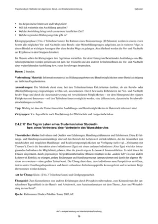 MethodenPraxishandbuch: Methoden der allgemeinen Berufs- und Arbeitsmarktorientierung
abif – analyse beratung und interdisziplinäre forschung
75
• Wo liegen meine Interessen und Fähigkeiten?
• Will ich weiterhin eine Ausbildung genießen?
• Welche Ausbildung bringt mich zu meinem beruﬂichen Ziel?
• Welche regionalen Bildungsangebote gibt es?
Kleingruppenphase (3 bis 4 TeilnehmerInnen): Im Rahmen eines Brainstormings (10 Minuten) werden in einem ersten
Schritt alle möglichen Vor- und Nachteile eines Berufs- oder Weiterbildungsweges aufgelistet, um in weiterer Folge zu
einem Bündel an wichtigen Aussagen über diese beiden Wege zu gelangen. Anschließend werden die Vor- und Nachteile
der Ergebnisse in den Gruppen diskutiert.
Im Plenum sollen die Kleingruppen ihre Ergebnisse vorstellen. Vor dem Hintergrund bestehender Ausbildungs- und Be-
rufsmöglichkeiten werden gemeinsam mit dem/der TrainerIn und den anderen TeilnehmerInnen die Vor- und Nachteile
einer weiterführenden Ausbildung bzw. eines Berufsweges besprochen.
Dauer: 2 Stunden.
Vorbereitung/Material: Informationsmaterial zu Bildungsangeboten und Berufsmöglichkeiten unter Berücksichtigung
der örtlichen Gegebenheiten.
Anmerkungen: Die Methode dient dazu, bei den TeilnehmerInnen Unklarheiten darüber, ob ein Berufs- oder
(Weiter)bildungsweg eingeschlagen werden soll, auszuräumen. Durch bewusstes Reﬂektieren der Vor- und Nachteile
beider Wege und durch die Auseinandersetzung mit verschiedenen Möglichkeiten – vor dem Hintergrund der eigenen
Fähigkeiten und Interessen – soll den TeilnehmerInnen ermöglicht werden, eine differenzierte, dynamische Berufswahl-
entscheidungen zu treffen.
Tipp: Wichtig ist, dass die TrainerInnen über Ausbildungs- und Berufsmöglichkeiten in Österreich informiert sind.
Zielgruppen: V.a. Jugendliche nach Absolvierung der Pﬂichtschule und Langzeitarbeitslose.
2.4.2.17 Der Tag im Leben eines Studenten/einer Studentin
bzw. eines Vertreters/einer Vertreterin des Wunschberufes
Theoretischer Abriss: Individuen sind Quellen von Erfahrungen, Handlungspräferenzen und Erlebnissen. Diese Erfah-
rungs- und Handlungszusammenhänge sind auf den Bereich der Lebenswelt zurückzuführen, die die Gesamtheit von
tatsächlichen und möglichen Handlungs- und Realisierungsmöglichkeiten zur Verfügung stellt (vgl. „Visitkarten mit
Themen“). Durch die Interaktion eines Individuums (Ego) mit einem anderen Individuum (Alter Ego) wird den intera-
gierenden Individuen die Möglichkeit geboten, über die jeweils eigene Lebenswelt hinauszublicken. Es wird ihnen die
Chance eingeräumt, durch gegenseitige Perspektivenübernahme (Hineinversetzen in das „andere Ich“) in eine andere
Lebenswelt Einblick zu erlangen, andere Erfahrungen und Handlungsmuster kennenzulernen und damit den eigenen Ho-
rizont zu erweitern – ohne großen Zeitaufwand. Die Übung dient dazu, dem Individuum neue Perspektiven zu öffnen,
indem andere Handlungsdispositionen und damit verbundene Anforderungsproﬁle kennengelernt und in weiterer Folge
übernommen werden können.
Art der Übung: Klein- (2 bis 3 TeilnehmerInnen) und Großgruppenarbeit.
Übungsziel: Zum Kennenlernen von anderen Erfahrungen durch Perspektivenübernahme, zum Kennenlernen der ver-
schiedenen Tagesabläufe in der Berufs- und Arbeitswelt, zum Auseinandersetzen mit dem Thema „Aus- und Weiterbil-
dung versus Beruf“.
Quelle: Rathmanner/Hodics/Moldan/Sauer 2005, 6ff.
 