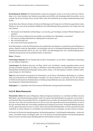 Praxishandbuch: Methoden der allgemeinen Berufs- und Arbeitsmarktorientierung Methoden
abif – analyse beratung und interdisziplinäre forschung
76
Beschreibung der Methode: Die TeilnehmerInnen werden dazu eingeladen, jeweils zu zweit oder zu dritt eine/n Berufs-
tätige/n bzw. einen Studenten/eine Studentin auszuwählen und mit Hilfe eines Stundenprotokolls festzustellen, wie ein
typischer Tag für die jeweilige Person aussieht. Dabei sollen alle Einzelheiten der jeweiligen Stundeneinteilung erfasst
werden.
Auf der Basis dieser Notizen soll dann ein Schema der Belastungen und Vorzüge der zwei Bereiche ausgearbeitet werden.
Wichtig ist, dass auch auf die geforderten Fähigkeiten und Arbeitshaltungen Bezug genommen wird. Fragen dazu sind
unter anderem:
• Was brauche ich als StudentIn/als Berufstätige/r, um einen Tag „gut“ bewältigen zu können? Welche Fähigkeiten sind
gefordert?
• Wann ist ein Tag als erfolgreich für einen Schüler/eine Schülerin bzw. Berufstätige/n einzustufen?
• Wie sieht im jeweiligen Berufsfeld bzw. Bildungsfeld ein Jahreskreis aus?
• Wie viel Freizeit habe ich?
• Wie werde ich die Freizeit gestalten? Etc.
In der Plenumsphase werden die TeilnehmerInnen dazu aufgefordert, ihre Ergebnisse zu präsentieren und auf Flipcharts zu
notieren. Dadurch werden die Tagesabläufe von berufstätigen und sich in Ausbildung beﬁndenden Menschen für jede/n
TeilnehmerIn rekonstruierbar. Ziel ist, die „Für“ und „Wider“ einer Berufstätigkeit bzw. Fort- und Weiterbildung heraus-
zuarbeiten und gemeinsam mit den geladenen Gästen zu diskutieren.
Dauer: 2 Stunden.
Vorbereitung/Material: Der/die TrainerIn lädt zum Kurs VertreterInnen „aus der Praxis“ (StudentInnen, Berufstätige
etc.) ein. (Material: Flipcharts).
Anmerkungen: Die Methode dient dazu, die Wege „Beruf“ und „Ausbildung“ einander gegenüberzustellen und die
jeweilige persönliche Eignung für die Wege zu reﬂektieren. Durch Herausarbeiten der Tagesabläufe können die damit
einhergehenden Qualiﬁkationsanforderungen kennen gelernt werden. (z.B. Konzentration, Ausdauer, schnelles Auffas-
sungsvermögen etc. beim Studium).
Tipp: Dem/Der TrainerIn wird angeraten, die VertreterInnen „aus der Praxis“ (StudentInnen, Berufstätige etc.) inAbstim-
mung auf die Berufsziele der TeilnehmerInnen einzuladen. Aus diesem Grund ist es notwendig, dass der/die TrainerIn
im Vorfeld die Berufsziele der TeilnehmerInnen in Erfahrung bringt (Methoden dazu unter „Berufsinformation, Informa-
tionsmanagement, Arbeitsmarktorientierung“).
Zielgruppen: V.a. Jugendliche nach Absolvierung der Pﬂichtschule und junge BerufswechslerInnen.
2.4.2.18 Meine Ressourcen
Theoretischer Abriss: Ressourcen (Fähigkeiten, Stärken, Fertigkeiten, Kenntnisse etc.) sind Güter und Mittel, mit deren
Hilfe Macht- und Lebensbeziehungen gestaltet werden. Sie sind das individuelle Kapital, das eingesetzt wird, um über ei-
nen bestimmten Weg ein gewünschtes Ziel bzw. ein begehrtes Gut zu erwerben. Der strategische Einsatz seiner Ressourcen
setzt aber voraus, dass man sich dieser bewusst ist. Nur wer seine/ihre eigenen Ressourcen ausreichend kennt, ist auch in
der Lage, bestimmte Wege aktiv einzuschlagen und Berufsziele erfolgreich anzuvisieren. Vorliegende Methode dient dazu,
sich der eigenen Ressourcen bewusst zu werden. Durch abwechselnde Rollenübernahme wird den agierenden Personen
verdeutlicht, in welcher Situation sie sich beﬁnden und welche Ressourcen sie benötigen, um diese meistern zu können.
Im Versuch, die Position des Interaktionspartners/der Interaktionspartnerin – durch Perspektivenübernahme – nachzuvoll-
ziehen, wird darüber hinaus die Fähigkeit geübt, sich in die Position des Interaktionspartners/der Interaktionspartnerin
hineinzuversetzen und damit andere Handlungsoptionen und Perspektiven kennen zu lernen.
 