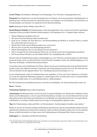 MethodenPraxishandbuch: Methoden der allgemeinen Berufs- und Arbeitsmarktorientierung
abif – analyse beratung und interdisziplinäre forschung
77
Art der Übung: Individualphase, Rollenspiel in der Kleingruppe (3 bis 5 Personen), Großgruppendiskussion.
Übungsziel: Zum Identiﬁzieren von und Auseinandersetzen mit Faktoren, die für die persönliche Ausbildungswahl von
Bedeutung sind, zum Bewusstwerden der eigenen Ressourcen, zum Aufspüren von Unsicherheiten, zum Entwickeln von
Lösungsstrategien, zum Sammeln von Argumenten für die Berufsentscheidung.
Quelle: Rathmanner/Hodics/Moldan/Sauer 2005, 9.1.
Beschreibung der Methode: Die TeilnehmerInnen werden dazu aufgefordert, einen von dem/der TrainerIn vorgefertigten
Fragebogen einzeln auszufüllen (Stillarbeit/Reﬂexionsphase). Der Fragebogen soll u. a. folgende Fragen umfassen:
• Welche Fähigkeiten und Stärken habe ich?
• Was kann ich nach der Meinung anderer besonders gut?
• Kann ich mir vorstellen, für einen Beruf bzw. eine Berufsausbildung den Wohnort zu wechseln? Wenn ja, welchen
Ort/welche Stadt stelle ich mir da vor?
• Welcher Beruf würde nach der Meinung anderer gut zu mir passen?
• Mit wem kann ich gut über meine Berufsplanung sprechen?
• Welche Schwierigkeiten sehe ich in der Zukunft auf mich zukommen?
• Gibt es Lösungen für diese Schwierigkeiten? Wenn nein, wer könnte mich bei der Lösungsﬁndung unterstützen?
• Bin ich ausreichend informiert, um eine fundierte Berufs- bzw. Ausbildungswahl zu treffen?
Danach werden die TeilnehmerInnen gebeten, in Kleingruppen zu je 3 bis 5 Personen zusammenzugehen. Es sollen Fragen
gesammelt werden, die für sie selbst und für ihre Umwelt (Familie, FreundInnen, Schul- oder ArbeitskollegInnen etc.) im
Zuge einer Ausbildungs- und Berufswahl auftreten können.
Im Anschluss daran wird ein Rollenspiel zum Thema „Meine Umwelt und ich diskutieren über meine beruﬂiche Zukunft“
gespielt, in dem nach möglichen Antworten, Argumenten und Lösungsstrategien gesucht wird (z.B.: Was antwortet man,
wenn die PartnerIn mit dem geplanten Berufs- bzw. Ausbildungsweg nicht einverstanden ist? u.a.).
In einer Abschlussrunde werden die TeilnehmerInnen dazu eingeladen, in Form eines kurzen Statements zu berichten,
wie es ihm/ihr während des Rollenspiels ergangen ist, welche Fragen schwer zu beantworten waren, in welchen Punkten
Unsicherheit verspürt wurde, wo es noch Klärung bedarf etc. (Reﬂexionsphase).
Der/Die TrainerIn fasst abschließend zusammen, worauf bei der Ausbildungs- bzw. Berufswahl geachtet werden soll.
Dauer: 2 Stunden.
Vorbereitung/Material: Kopiervorlage (Fragebogen).
Anmerkungen: Das Rollenspiel dient in erster Linie dazu, die eigeneAusbildungs- bzw. Berufswahl zu reﬂektieren. Durch
Spielen einer Konﬂiktsituation, in der die eigene Berufsentscheidung verteidigt wird, wird die Berufswahl bewusst und
analysierbar gemacht. Das Suchen nach Argumenten ist eine Methode, den eigenen Berufszielen bzw. der eigenen Berufs-
wahl Klarheit zu verschaffen. Darüber hinaus kann die Angst vor Streitgesprächen abgebaut werden.
Tipp: Die TeilnehmerInnen sollten jede Rolle (z.B. Entscheidende/r, Familienmitglied, FreundIn) einmal spielen.23
Wichtig ist, dass der/die TrainerIn zu Beginn der Rollenspiele darauf hinweist, dass das gezeigte Rollenverhalten nicht dem
authentischen Verhalten der jeweiligen Person entspricht, sondern ein ﬁktiver Charakter gespielt wird. Um eine natürliche
Distanz zur Rolle herzustellen ist es daher ratsam, den TeilnehmerInnen im Rollenspiel ﬁktive Namen zuzuweisen.
Zielgruppen: V.a. Jugendliche und BerufswechslerInnen.
23 Vor dem Spiel müssen sich die Kleingruppen darauf einigen, welche Rollen von den TeilnehmerInnen explizit (Bsp.: Welche Art von Familienmitglied?: Vater,
Mutter, Bruder, PartnerIn etc.) eingenommen werden sollen.
 