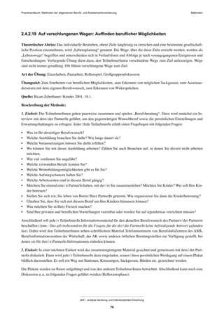 Praxishandbuch: Methoden der allgemeinen Berufs- und Arbeitsmarktorientierung Methoden
abif – analyse beratung und interdisziplinäre forschung
78
2.4.2.19 Auf verschlungenen Wegen: Aufﬁnden beruﬂicher Möglichkeiten
Theoretischer Abriss: Das individuelle Bestreben, obere Ziele langfristig zu erreichen und eine bestimmte gesellschaft-
liche Position einzunehmen, wird „Lebensplanung“ genannt. Die Wege, über die diese Ziele erreicht werden, werden als
„Lebenswege“ begriffen und unterscheiden sich in Verlaufsform und Abfolge je nach vorangegangenen Ereignissen und
Entscheidungen. Vorliegende Übung dient dazu, den TeilnehmerInnen verschiedene Wege zum Ziel aufzuzeigen. Wege
sind nicht immer geradlinig. Oft führen verschlungene Wege zum Ziel.
Art der Übung: Einzelarbeit, Paararbeit, Rollenspiel, Großgruppendiskussion.
Übungsziel: Zum Erarbeiten von beruﬂichen Möglichkeiten, zum Erkennen von möglichen Sackgassen, zum Auseinan-
dersetzen mit dem eigenen Berufswunsch, zum Erkennen von Widersprüchen.
Quelle: Bican-Zehetbauer/Kender 2001, 18.1.
Beschreibung der Methode:
1. Einheit: Die TeilnehmerInnen gehen paarweise zusammen und spielen „Berufsberatung“. Dazu wird zunächst ein In-
terview mit dem/der PartnerIn geführt, um den gegenwärtigen Wunschberuf sowie die persönlichen Einstellungen und
Erwartungshaltungen zu erfragen. Jeder/Jede TeilnehmerIn erhält einen Fragebogen mit folgenden Fragen:
• Was ist Ihr derzeitiger Berufswunsch?
• Welche Ausbildung brauchen Sie dafür? Wie lange dauert sie?
• Welche Voraussetzungen müssen Sie dafür erfüllen?
• Wo können Sie mit dieser Ausbildung arbeiten? Zählen Sie auch Branchen auf, in denen Sie derzeit nicht arbeiten
möchten.
• Wie viel verdienen Sie ungefähr?
• Welche verwandten Berufe kennen Sie?
• Welche Weiterbildungsmöglichkeiten gibt es für Sie?
• Welche Aufstiegschancen haben Sie?
• Welche Arbeitszeiten sind in diesem Beruf gängig?
• Möchten Sie einmal eine/n PartnerIn haben, mit der/m Sie zusammenleben? Möchten Sie Kinder? Wer soll Ihre Kin-
der betreuen?
• Stellen Sie sich vor, Sie leben von Ihrem/Ihrer PartnerIn getrennt. Wie organisieren Sie dann die Kinderbetreuung?
• Glauben Sie, dass Sie sich mit diesem Beruf um Ihre Kindern kümmern können?
• Was möchten Sie in Ihrer Freizeit machen?
• Sind Ihre privaten und beruﬂichen Vorstellungen vereinbar oder werden Sie auf irgendetwas verzichten müssen?
Anschließend soll jede/r TeilnehmerIn Informationsmaterial für den aktuellen Berufswunsch des Partners/der Partnerin
beschaffen (Anm.: Das gilt insbesondere für die Fragen, für die der/die PartnerIn keine befriedigende Antwort gefunden
hat). Dabei wird den TeilnehmerInnen neben schriftlichem Material Telefonnummern von BerufsInfoZentren des AMS,
Berufsinformationszentren der Wirtschaft, der AK sowie anderen örtlichen Beratungsstellen zur Verfügung gestellt, bei
denen sie für ihre/n PartnerIn Informationen einholen können.
2. Einheit: In einer nächsten Einheit wird das zusammengetragene Material gesichtet und gemeinsam mit dem/der Part-
nerIn diskutiert. Dann wird jede/r TeilnehmerIn dazu eingeladen, seinen/ihren persönlichen Werdegang auf einem Plakat
bildlich darzustellen. Es soll ein Weg mit Stationen, Kreuzungen, Sackgassen, Hürden etc. gezeichnet werden.
Die Plakate werden im Raum aufgehängt und von den anderen TeilnehmerInnen betrachtet. Abschließend kann noch eine
Diskussion u.a. zu folgenden Fragen geführt werden (Reﬂexionsphase):
 