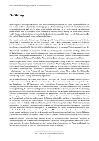 Praxishandbuch: Methoden der allgemeinen Berufs- und Arbeitsmarktorientierung
abif – analyse beratung und interdisziplinäre forschung
7
Einführung
Die vorliegende Sammlung von Methoden, die in Berufsorientierungsmaßnahmen und -kursen angewendet werden kön-
nen, ist nicht zuletzt ein „Resultat“ des Forschungsprojektes „Berufsorientierung im Fokus aktiver Arbeitsmarktpolitik“,
das sowohl in der Reihe AMS info (Nr. 64) als auch in der Reihe AMS report (Nr. 37) publiziert wurde und auf anhaltend
großes Interesse stieß, nicht zuletzt da letztere Publikation in einem ergänzenden Anhang eine prototypische Sammlung
von 29 Übungen und Methoden zur arbeitsmarktnahen Berufsorientierung enthält, die als wertvolle Hilfsmittel zum De-
sign von BO-Maßnahmen und -kursen gesehen werden können.
Eine Vielzahl von informellen Rückmeldungen (Schulungsträger, BO-Trainer, Diskussionsprozesse mit arbeitsmarktpolitischen
Akteuren)wieauchdieallgemeinhoheNachfragenachdemAMSreport37belegendasausgeprägteInteressenacheinerPublika-
tion,dieinprofunder,praxisnaherHandbuchformrelevanteMethodenundToolsderarbeitsmarktnahenBerufsorientierunganwen-
dungsbezogen systematisiert. Für Österreich stellt eine solche Publikation, v.a. in solch einem Umfang, nahezu ein Novum dar.
Der detaillierte Methodenteil soll TrainerInnen von BO- und Aktivierungskursen sowie anderen einschlägig Interessierten
als Nachschlagewerk zu dienen, kann aber keineswegs eine TrainerInnenausbildung ersetzen (!), diese aber unter Umstän-
den ergänzen. Vorrangiges Ziel dieses Handbuches ist es, Methoden darzustellen, die für unterschiedlichste Kurssituationen
sowie verschiedenste Zielgruppen (Jugendliche, WiedereinsteigerInnen, Ältere etc.) angewendet werden können.
Die Einleitung beschreibt zunächst die Ziele der Berufsorientierung undAktivierung, die Relevanz von Weiterbildung und
Informationsmanagement in einem zunehmend komplexer werdendenArbeitsmarktgeschehen. Weiters wird darauf einge-
gangen, welche Bedürfnisse unterschiedliche Zielgruppen in der Berufs- und Arbeitsmarktorientierung haben. Dargestellt
wird ferner das Erwartungsviereck „TrainerInnen – TeilnehmerInnen – arbeitsmarktpolitischer Auftraggeber / Financier
– Schulungsträger“ und welche Probleme sich in der Praxis daraus ergeben können. Zuletzt wird das Berufsbild von Be-
rufsorientierungstrainerInnen, die Psychodynamik der helfenden Beziehung beschrieben sowie eine Abgrenzung zu ver-
wandten Tätigkeit wie Coaching und Beratung vorgenommen.
Die Methoden-Sammlung gliedert sich in verschiedene Unterkapitel bzw. Themen, die in BO-Maßnahmen behandelt
werden bzw. in unterschiedlichen Situationen des Curriculums relevant sein können. Zunächst werden spezielle Metho-
den, die zu Beginn eines BO-Trainings angewendet werden können, dem gegenseitigen Kennen lernen sowie dem Ab-
klären von Erwartungen und Zielsetzungen der TeilnehmerInnen dienen. Zu Beginn von Maßnahmen steht häuﬁg nicht
nur Gruppenﬁndung, das Deﬁnieren von Regeln in der Zusammenarbeit zur Diskussion, sondern auch die Orientierung
des/der einzelnen, in Form einer Standortbestimmung, der Aktivierung und Motivation der TeilnehmerInnen sowie des
Reframing der momentanen Situation. Um den möglichen Widerständen, Konﬂikten, Frustration und Resignation in der
Gruppe begegnen zu können, werden auch dazu Methoden angeboten. Diese sollen insbesondere die Selbstverantwortung
der Gruppe und auch der Einzelnen im Umgang mit der Situation und in der Ziel- und Strategieﬁndung fördern. Ein weite-
res wesentliches Thema stellt der Umgang mit einer Vielzahl von Informationen im Zusammenhang mit demArbeitsmarkt
dar, das in Form von Methoden der Berufsinformation, des Informationsmanagements und der Arbeitsmarktorientierung
behandelt wird. ZurAuslotung eigener Interessen, Fähigkeiten und Neigungen werden weiters Methoden der Potentialana-
lyse sowie der Bildungs- und Berufswahl vorgestellt. Um das Placement, den Einstieg in den Arbeitsmarkt zu erleichtern,
werden Methoden des Jobﬁndings, von Suchstrategien bis hin zu Methoden der Bewerbung dargestellt.Auch die Rolle der
soziale Kontakte und der informellen Netzwerke sowie ein paar AC-Methoden werden beschrieben. Um eine Maßnahme
kognitiv und emotional beenden zu können, sind zuletzt einige Methoden für einen guten Trainingsabschluss dargestellt.
Das Glossar beinhaltet Deﬁnitionen einiger relevanter Begriffe, der Methoden-Index listet systematisch Übungen für be-
stimmte Zielgruppen auf, die Materialiensammlung weist auf verschiedene einschlägige (Internet-)Materialien des AMS
sowie anderer im Bereich der Berufsorientierung und -beratung tätigen Organisationen hin. Zuletzt sind Beispiele von
Aus- und Weiterbildungen für die in der Berufsorientierung Tätigen beschrieben.
 