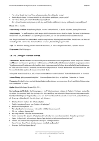 MethodenPraxishandbuch: Methoden der allgemeinen Berufs- und Arbeitsmarktorientierung
abif – analyse beratung und interdisziplinäre forschung
79
• Für welche Berufe sind viele Wege gefunden worden, für welche eher wenige?
• Welche Berufe bieten viele unterschiedliche Arbeitsplätze, welche nur einige wenige?
• Für welche Berufe gibt es viele Weiterbildungsangebote?
• Bei welchen Berufen verdient man so viel, dass auch Kinder und Freizeitwünsche gut ﬁnanziert werden können?
Dauer: 2 bis 3 Stunden.
Vorbereitung/Material: Kopierte Fragebögen, Plakate, Schreibmaterial, ev. Fotos, Prospekte, Zeitungsausschnitte.
Anmerkungen: Ziel der Übung ist es, viele Möglichkeiten für den anvisierten Beruf zu ﬁnden, das heißt, die Teilnehme-
rInnen sollen auf „ihrem Plakat“ auch jene Wege aufzeichnen, die von den TeilnehmerInnen abgelehnt werden.
Statt der persönlichen Wunschberufe kann auch mit vorgegebenen Berufen gearbeitet werden, die entweder von dem/der
TrainerIn gewählt oder von den TeilnehmerInnen aus einer „Berufothek“ gezogen werden.
Tipp: Das Bild kann beliebig gestaltet und mit Materialien (z.B. Fotos, Prospektmaterial etc.) versehen werden.
Zielgruppen: Alle Zielgruppen.
2.4.2.20 Umfragen in einem Betrieb
Theoretischer Abriss: Die Geschlechterordnung ist das Verhältnis sozialer Ungleichheit, die im alltäglichen Handeln
von Männern und Frauen (re-)produziert wird. Basierend auf für beide Geschlechter unterschiedlich festgelegten sozialen
Verhaltensmustern (Geschlechterrollen) und der damit einher gehenden Aufteilung der gesellschaftlichen Funktionen un-
ter Mann und Frau wirkt das Geschlecht sowohl im Bildungssystem als auch am Arbeitsmarkt diskriminierend fort. Die
Geschlechtsidentität spielt (noch immer) eine zentrale Rolle.
Vorliegende Methode dient dazu, die Zweigeschlechtlichkeit als Einﬂussfaktor auf die beruﬂiche Situation zu erkennen.
Art der Übung: Kleingruppenarbeit (4 bis 5 TeilnehmerInnen), Interviews in Betrieben, Diskussion im Plenum.
Übungsziel: Um die Zweigeschlechtlichkeit als Faktor im Berufsleben zu erkennen, um Berufs- und Weiterbildungsmög-
lichkeiten kennen zu lernen.
Quelle: Bican-Zehetbauer/Kender 2001, 20.1.
Beschreibung der Methode: Die Kleingruppen (4 bis 5 TeilnehmerInnen) erhalten die Aufgabe, Umfragen in einer Fir-
ma/einem Betrieb (nach Wahl) durchzuführen. Es sollen weibliche und männliche MitarbeiterInnen interviewt werden.
Grundgerüst ist folgender Fragenkatalog (Anm.: Die TeilnehmerInnen überlegen sich eventuell noch zusätzliche Fragen,
die für den gewählten Betrieb charakteristisch sein könnten.):
• Bitte beschreiben Sie kurz Ihre Arbeitsaufgaben!
• Welche Ausbildung braucht man für diesen Arbeitsplatz?
• Welche Ausbildung haben Sie?
• Wie sehen Ihre Arbeitszeiten aus? Müssen Sie oft Überstunden machen?
• Wie viel verdienen Sie ungefähr?
• Wie lange arbeiten Sie schon in diesem Betrieb?
• Hatten Sie immer den gleichen Arbeitsplatz oder haben Sie hier auch schon in anderen Bereichen gearbeitet?
• Haben Sie Ihre Arbeit aufgrund einer Karenz (oder ähnlichem) schon einmal unterbrochen?
• Sind Sie anschließend auf den gleichen Arbeitsplatz zurückgekommen?
• Haben Sie mit dieser Arbeit Aufstiegschancen innerhalb des Betriebes?
• Besuchen Sie Weiterbildungskurse?
 