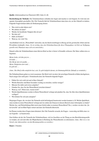 MethodenPraxishandbuch: Methoden der allgemeinen Berufs- und Arbeitsmarktorientierung
abif – analyse beratung und interdisziplinäre forschung
81
Quelle: Arbeitsmarktservice Österreich 2003, Seite 41–48.
Beschreibung der Methode: Die TeilnehmerInnen schließen die Augen und machen es sich bequem. Es wird eine ent-
spannte Atmosphäre geschaffen. Der/Die TrainerIn lädt die TeilnehmerInnen dann dazu ein, an ihre Zukunft zu denken.
Folgende Fragen können dabei als Denkanregung dienen:
• Was wird in zehn Jahren sein?
• Wo arbeite ich dann?
• Welche Art beruﬂicher Tätigkeit übe ich aus?
• Wo lebe ich?
• Habe ich Kinder?
• Wenn ja, wie viele? Etc.
Anschließend wird ein „Wunschbild“ entworfen, das die Idealvorstellungen in Bezug auf die gewünschte Arbeit und das
Privatleben wiedergibt. (Anm.: Es ist wichtig, dass den TeilnehmerInnen für diese Übungsphase viel Zeit zur Verfügung
gestellt wird. Phantasie muss sich erst entwickeln.)
Danach sollen die TeilnehmerInnen einen ﬁktiven Brief an ihre/n beste/n FreundIn verfassen. Die Sätze sollten etwa so
beginnen:
Meine Liebe, ich lebe jetzt in …
Ich habe …
Der Beruf, den ich ausübe, …
Meine Tätigkeiten dort sind …
Es geht mir …
(Anm.: Der Brief sollte möglichst kurz sein. Es geht lediglich darum, ein Stimmungsbild der Zukunft zu vermitteln.)
Die TeilnehmerInnen gehen zu zweit zusammen. Der Brief wird von dem/der jeweiligen PartnerIn in Ruhe durchgelesen.
Nach einiger Zeit stellt jede/r TeilnehmerIn dem/der PartnerIn folgende Fragen:
• Fühlen Sie sich wohl mit und in Ihrer Zukunft?
• Welche Bereiche sind Ihnen besonders wichtig zu erreichen, welche weniger?
• Müssten Sie dafür auch etwas aufgeben?
• Glauben Sie, dass Sie den Wunschberuf erreichen können?
• Wenn ja, wie?, Wenn nein, warum nicht?
• Welche Qualiﬁkationen werden in Ihrem Wunschberuf verlangt und glauben Sie, dass Sie über diese Qualiﬁkationen
verfügen?
• Wie können Sie sich jene aneignen?
Diejenigen Fragen, die von dem/der PartnerIn nicht befriedigend beantwortet werden konnten (z.B. Welche Qualiﬁkati-
onen werden in einem Wunschberuf verlangt und wie stehen die Chancen in diesem Bereich einen Arbeitsplatz zu ﬁnden?
Welche Aus- und Weiterbildung führt mich einen Schritt näher zu meinem Wunschberuf? Etc.), werden von dem/der „In-
terviewerIn“ auf ein Blatt Papier notiert und dem/der PartnerIn überreicht.
Im Plenum werden diese Fragen dann diskutiert. Der/Die TrainerIn versucht, die Fragen – wenn nötig mit Hilfe eines/ei-
ner ExpertIn – zu beantworten.
Zum Schluss rät der/die TrainerIn den TeilnehmerInnen, sich im Anschluss an die Übung an eine Berufsberatungsstelle
zu wenden, um sich dort über die Möglichkeiten in Richtung des Wunschberufes zu informieren. (Anm.: Hier ist es von
Vorteil, eine Adressenliste von den Beratungsstellen zu verteilen.)
Dauer: 2 Stunden.
 