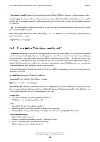 Praxishandbuch: Methoden der allgemeinen Berufs- und Arbeitsmarktorientierung Methoden
abif – analyse beratung und interdisziplinäre forschung
82
Vorbereitung/Material: Handout, Schreibmaterial, angenehme Musik, CD-Player, Adressen von Berufsberatungsstellen.
Anmerkungen: Die Übung stellt eine „Phantasiereise in die eigene Zukunft“ dar. Durch die Erarbeitung eines Idealbil-
des (Wie soll meine Zukunft aussehen?) wird den TeilnehmerInnen die Möglichkeit geboten, die eigenen Berufswünsche
zu reﬂektieren.
Tipp: Um eine angenehme, entspannte Atmosphäre in den Kursräumlichkeiten herbeizuführen, ist es ratsam, im Hinter-
grund eine schöne CD zu spielen.
Die Übung eignet sich besonders gut als „Hausübung“. (Anm.: Die Reﬂexion, die in der Paarphase erfolgt, kann auch
allein durchgeführt werden.)
Zielgruppen: Alle Zielgruppen.
2.4.3 Exkurs: Welche Weiterbildung passt für mich?
TheoretischerAbriss: Ob die erworbeneAusbildung (noch) den aktuellenAnforderungen in der Berufsbranche entspricht
und ob mit den persönlichen Qualiﬁkationen und Kompetenzen (noch) Chancen am Arbeitsmarkt bestehen, sind Fragen,
die sich zunehmend ältere Berufstätige, Langzeitarbeitslose und WiedereinsteigerInnen (z.B. nach einer Karenz) stel-
len. Je länger keine Weiterbildung mehr genossen wurde und/oder je weiter die letzte Erwerbstätigkeit zurückliegt (z.B.
Langzeitsarbeitslosigkeit), umso größer ist die Unsicherheit gegenüber den eigenen Qualiﬁkationen; umso mehr, seit dem
„lebenslanges Lernen“ zum Schlagwort unserer Zeit geworden ist.
Vorliegende Methode hilft dabei, herauszuﬁnden, welche Aus- und Weiterbildung dazu geeignet ist, um das angestrebte
Berufsziel zu erreichen.
Art der Übung: Einzelarbeit, Diskussion im Plenum.
Übungsziel: Um die „richtige“ Weiterbildung zu ﬁnden.
Quelle: www.checklist-weiterbildung.at
Beschreibung der Methode: Den TeilnehmerInnen wird ein Fragebogen zum Thema Weiterbildung überreicht. Mittels
Beantwortung der Fragen soll eine persönliche Checkliste für die eigene Weiterbildung erstellt werden. Ziel ist es, jene
Kriterien herauszuarbeiten, die den TeilnehmerInnen wichtig sind.
Ausgangslage:
• Über welche Bildungs- und Berufsabschlüsse verfüge ich?
• Welche Interessen und Begabungen habe ich?
Ziele:
• Was will ich über die Weiterbildung erreichen?
• Welche Fähigkeiten möchte ich mir durch die Weiterbildung aneignen?
• Korrespondieren die angestrebten Fähigkeiten mit den am Arbeitsmarkt gefragten Qualiﬁkationen?
Persönliche Beweggründe:
• Suche ich den Spaß am Lernen?
• Möchte ich meine Lebenssituation verändern?, Wenn ja, inwiefern?
• Erwarte ich einen erfolgreichen Berufswiedereinstieg?
• Treibt mich die Angst vor Arbeitslosigkeit an?
 