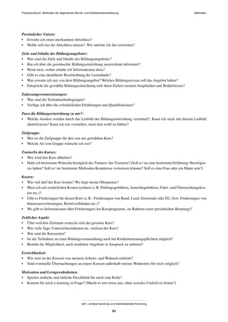 MethodenPraxishandbuch: Methoden der allgemeinen Berufs- und Arbeitsmarktorientierung
abif – analyse beratung und interdisziplinäre forschung
83
Persönlicher Nutzen:
• Erwarte ich einen anerkannten Abschluss?
• Wofür soll mir der Abschluss nutzen?, Wie möchte ich ihn verwerten?
Ziele und Inhalte des Bildungsangebotes:
• Was sind die Ziele und Inhalte des Bildungsangebotes?
• Bin ich über die gewünschte Bildungseinrichtung ausreichend informiert?
• Wenn nein, woher erhalte ich Informationen dazu?
• Gibt es eine detaillierte Beschreibung der Lerninhalte?
• Was erwarte ich mir von dem Bildungsangebot? Welches Bildungsniveau soll das Angebot haben?
• Entspricht die gewählte Bildungseinrichtung (mit ihren Zielen) meinen Ansprüchen und Bedürfnissen?
Zulassungsvoraussetzungen:
• Was sind die Teilnahmebedingungen?
• Verfüge ich über die erforderlichen Erfahrungen und Qualiﬁkationen?
Passt die Bildungseinrichtung zu mir?:
• Welche Ansätze werden durch das Leitbild der Bildungseinrichtung vermittelt?, Kann ich mich mit diesem Leitbild
identiﬁzieren? Kann ich mir vorstellen, mich dort wohl zu fühlen?
Zielgruppe:
• Wer ist die Zielgruppe für den von mir gewählten Kurs?
• Welche Art von Gruppe wünsche ich mir?
TrainerIn des Kurses:
• Wer wird den Kurs abhalten?
• Habe ich bestimmte Wünsche bezüglich des Trainers/der Trainerin? (Soll er/sie eine bestimmte Erfahrung/Berufspra-
xis haben? Soll er/sie bestimmte Methoden-Kenntnisse vorweisen können? Soll es eine Frau oder ein Mann sein?)
Kosten:
• Wie viel darf der Kurs kosten? Wo liegt meine Obergrenze?
• Muss ich mit zusätzlichen Kosten rechnen (z.B. Prüfungsgebühren,Anmeldegebühren, Fahrt- und Übernachtungskos-
ten etc.)?
• Gibt es Förderungen für diesen Kurs (z.B.: Förderungen von Bund, Land, Gemeinde oder EU, bzw. Förderungen von
Interessenvertretungen, Berufsverbänden etc.)?
• Wo gibt es Informationen über Förderungen (im Kursprogramm, im Rahmen einer persönlichen Beratung)?
Zeitlicher Aspekt:
• Über welchen Zeitraum erstreckt sich der gesamte Kurs?
• Wie viele Tage/Unterrichtseinheiten etc. umfasst der Kurs?
• Wie sind die Kurszeiten?
• Ist die Teilnahme an einer Bildungsveranstaltung auch bei Kinderbetreuungspﬂichten möglich?
• Besteht die Möglichkeit, auch modulare Angebote in Anspruch zu nehmen?
Erreichbarkeit:
• Wie weit ist der Kursort von meinem Arbeits- und Wohnort entfernt?
• Sind eventuelle Übernachtungen an einem Kursort außerhalb meines Wohnortes für mich möglich?
Motivation und Lerngewohnheiten:
• Spielen zeitliche und örtliche Flexibilität für mich eine Rolle?
• Kommt für mich e-learning in Frage? (Macht es mir etwas aus, ohne soziales Umfeld zu lernen?)
 