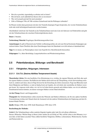 Praxishandbuch: Methoden der allgemeinen Berufs- und Arbeitsmarktorientierung Methoden
abif – analyse beratung und interdisziplinäre forschung
84
• Bin ich es gewohnt, eigenständig zu arbeiten und zu lernen?
• Bin ich bereit, auch außerhalb des Kurses Zeit zu investieren?
• Wie viel Lernaufwand darf für mich entstehen?
• Gibt es Prüfungen? Wie oft? Mit welchem Zeitaufwand sind die Prüfungen verbunden?
Im Plenum werden dann gemeinsam mit dem/der TrainerIn diejenigen Fragen besprochen, die von den TeilnehmerInnen
nicht oder nicht befriedigend beantwortet werden konnten.
Abschließend verteilt der/die TrainerIn an die TeilnehmerInnen noch eine Liste mit Adressen von Förderstellen und geht
mit den TeilnehmerInnen die einzelnen Fördermöglichkeiten durch.
Dauer: 2 Stunden.
Vorbereitung/Material: Fragebogen, Berufsberatungsstellen-Liste.
Anmerkungen: Es gibt in Österreich eine Vielfalt von Beratungsstellen, die sich zum Teil auf bestimmte Zielgruppen spe-
zialisiert haben. Einen Überblick über diese Einrichtungen bietet die Datenbank www.bib-infonet.at/datenbank.html.
Tipp: Es ist ratsam, zur Plenumsphase einen/eine ExpertIn bzw. BerufsberaterIn hinzuziehen.
Zielgruppen: V.a. ältere Berufstätige, Langzeitarbeitslose und WiedereinsteigerInnen.
2.5 Potentialanalyse, Bildungs- und Berufswahl
2.5.1 Fähigkeiten, Neigungen, Interessen
2.5.1.1 D.A.T.A. (Desires Abilities Temperament Assets)
Theoretischer Abriss: Für eine beruﬂiche (Um-)Orientierung ist es wichtig, die eigenen Wünsche und Ziele aber auch
die eigenen Stärken zu kennen. Die Reﬂexion der Stärken dient nicht nur der Überprüfung, ob die Zielvorstellung realis-
tisch ist, sondern auch dazu, diese in Folge bewusst bei der Erreichung des Zieles einzusetzen. Fragt man Menschen nach
ihren Fähigkeiten und Stärken, so sind sie häuﬁg ﬁxiert auf Aspekte, die sich direkt oder unmittelbar als Stärken vorzei-
gen lassen. Sie vergessen nicht selten, wie viel sie im Leben bereits gemacht und erfahren haben, was sie als indirektes
Grundmaterial nutzen könnten, um daraus sozusagen Stärken zweiter Hand abzuleiten.
Art der Übung: Einzel- und Gruppenarbeit.
Übungsziel: Die TeilnehmerInnen sollen einzeln ihre Wünsche und Stärken reﬂektieren, die für eine spätere beruﬂiche
Umorientierung wichtig sind. Danach dient der Austausch mit den anderen TeilnehmerInnen der Ergänzung und dem Er-
kennen blinder Flecken.
Quelle: Bridges 1996, Seite 105ff; Seidl/Beutelmeyer 1999, Seite 127ff.
Beschreibung der Methode:
Schritt 1: Die TeilnehmerInnen sollen zunächst folgende Aspekte jeder/jede für sich alleine reﬂektieren:
Desires (Wünsche): Welche Dinge in Ihrem Leben streben Sie als Erfolg an? Wie soll Ihr Leben in drei Monaten, in ei-
nem Jahr, in fünf Jahren aussehen? Dazu zählen beruﬂiche Tätigkeiten, Hobbies, Lebensträume, Wohnwünsche, Familie
und Partnerschaft etc.
 