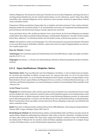 MethodenPraxishandbuch: Methoden der allgemeinen Berufs- und Arbeitsmarktorientierung
abif – analyse beratung und interdisziplinäre forschung
85
Abilities (Fähigkeiten): Was können Sie wirklich gut? Schreiben Sie eine Liste Ihrer Fähigkeiten, und bringen Sie diese in
eine Rangordnung! Bedenken Sie, dass Sie vielleicht etliches können, was Sie vielleicht nie „gelernt“ haben. Dazu zählen
auch Hobbys oder verborgene Fähigkeiten, die Sie vielleicht nur selten anwenden, die Ihnen im späteren Beruf vielleicht
wieder weiterhelfen können.
Temperament: Welchen persönlichen Zugang haben Sie zu Aufgaben und Lebenssituationen? Unter welchen Arbeitsbe-
dingungen möchten Sie am liebsten arbeiten? (z.B. nach detaillierterAnweisung, mit weitgehender Entscheidungsfreiheit,
praxisorientiertem oder theoretischem Zugang, konzeptiv-planend oder umsetzend)
Assets (persönliche Aktiva): Was sind Ihre persönlichen Assets, sprich Vorteile, die Sie bei den Fähigkeiten nur nebenbei
erwähnt haben? Dazu zählen wesentliche Lebenserfahrungen, soziale Kontakte, Kleidung bzw.Aussehen.All dieseAspekte
können Ihren „Marktwert“ als Arbeitskraft erhöhen und sind deshalb wichtig, ins Bewusstsein gerufen zu werden.
Schritt 2: Die Ergebnisse werden in der Kleingruppe (3 bis 4 Personen) präsentiert und gemeinsam diskutiert. Wesentlich
ist, dass keine Bewertung des Selbstbildes stattﬁndet, sondern dieses durch die anderen Gruppenmitglieder nur durch po-
sitive Aspekte ergänzt wird.
Dauer der Methode: 2 Stunden.
Anmerkungen: Die TrainerInnen geben den TeilnehmerInnen die Formel KISS (Keep it simple and stupid) zur Erarbei-
tung ihrer D.A.T.A. vor.
Zielgruppen: Erwachsene, v.a. Personen mit Arbeitserfahrung, Arbeitslose, WiedereinsteigerInnen und ältere Arbeitneh-
merInnen.
2.5.1.2 Eigene Qualiﬁkationen, Fähigkeiten, Stärken
Theoretischer Abriss: Fragt man Menschen nach ihren Fähigkeiten und Stärken, so sind sie häuﬁg ﬁxiert auf Aspekte,
die sich direkt oder unmittelbar als Stärken vorzeigen lassen. Sie vergessen nicht selten, wie viel sie im Leben bereits
gemacht und erfahren haben, was sie als indirektes Grundmaterial nutzen könnten, um daraus sozusagen Stärken zweiter
Hand abzuleiten. Sich der eigenen Stärken und Fähigkeiten bewusst zu werden, ist im Bereich Berufsorientierung v.a. für
Arbeitslose und WiedereinsteigerInnen von zentraler Bedeutung, da dadurch das beeinträchtigte Selbstwertgefühl wieder
verbessert wird.
Art der Übung: Einzelarbeit.
Übungsziel: Die TeilnehmerInnen sollen sich ihrer eigener Ressourcen in fachlicher und sozialer Hinsicht bewusst werden
und diese bildhaft oder verbal visualisieren. Zusätzlich sollen noch Persönlichkeitsaspekte, die die TeilnehmerInnen selbst
für Schwächen halten, als Stärken präsentiert werden. Damit werden Reframing-Fähigkeiten geschult, die insbesondere
auch bei Bewerbungsgesprächen von Nutzen sind. Das Plakat leistet einen entscheidenden Beitrag zur Identitätsﬁndung.
Mit der Visualisierung in Form eines Bildes soll auch unbewusstes Wissen offengelegt werden und so das Selbstbild noch
stärker verdeutlicht werden.
Quelle: Entwickelt von Martina Schubert und Karin Steiner für dieAMS-Maßnahme „Jobcoaching fürAkademikerInnen“
(Venetia) 2000, in Egger/Simbürger/Steiner 2003, Seite 54.
Beschreibung der Methode: Die TeilnehmerInnen erhalten verschiedenfärbige Stifte und Plakate und sollen einzeln die
eigenen Stärken, Fähigkeiten und Kompetenzen reﬂektieren. Dabei sollen sie auch drei „Schwächen“ als Stärken formulie-
ren. Diese sollen in Form eines Bildes (Tier, Ding, Figur), ergänzt durch Sprache, visualisiert werden. Die TeilnehmerIn-
nen erhalten dafür 45 Minuten Zeit. Im Anschluss werden die Plakate aufgehängt und präsentiert. Es ist möglich, Fragen
zu stellen. Die Plakate können von den TeilnehmerInnen mitgenommen werden.
 