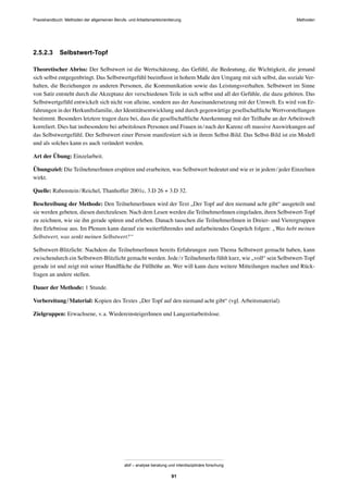 MethodenPraxishandbuch: Methoden der allgemeinen Berufs- und Arbeitsmarktorientierung
abif – analyse beratung und interdisziplinäre forschung
91
2.5.2.3 Selbstwert-Topf
Theoretischer Abriss: Der Selbstwert ist die Wertschätzung, das Gefühl, die Bedeutung, die Wichtigkeit, die jemand
sich selbst entgegenbringt. Das Selbstwertgefühl beeinﬂusst in hohem Maße den Umgang mit sich selbst, das soziale Ver-
halten, die Beziehungen zu anderen Personen, die Kommunikation sowie das Leistungsverhalten. Selbstwert im Sinne
von Satir entsteht durch die Akzeptanz der verschiedenen Teile in sich selbst und all der Gefühle, die dazu gehören. Das
Selbstwertgefühl entwickelt sich nicht von alleine, sondern aus der Auseinandersetzung mit der Umwelt. Es wird von Er-
fahrungen in der Herkunftsfamilie, der Identitätsentwicklung und durch gegenwärtige gesellschaftliche Wertvorstellungen
bestimmt. Besonders letztere tragen dazu bei, dass die gesellschaftliche Anerkennung mit der Teilhabe an der Arbeitswelt
korreliert. Dies hat insbesondere bei arbeitslosen Personen und Frauen in/nach der Karenz oft massive Auswirkungen auf
das Selbstwertgefühl. Der Selbstwert einer Person manifestiert sich in ihrem Selbst-Bild. Das Selbst-Bild ist ein Modell
und als solches kann es auch verändert werden.
Art der Übung: Einzelarbeit.
Übungsziel: Die TeilnehmerInnen erspüren und erarbeiten, was Selbstwert bedeutet und wie er in jedem/jeder Einzelnen
wirkt.
Quelle: Rabenstein/Reichel, Thanhoffer 2001c, 3.D 26 + 3.D 32.
Beschreibung der Methode: Den TeilnehmerInnen wird der Text „Der Topf auf den niemand acht gibt“ ausgeteilt und
sie werden gebeten, diesen durchzulesen. Nach dem Lesen werden die TeilnehmerInnen eingeladen, ihren Selbstwert-Topf
zu zeichnen, wie sie ihn gerade spüren und erleben. Danach tauschen die TeilnehmerInnen in Dreier- und Vierergruppen
ihre Erlebnisse aus. Im Plenum kann darauf ein weiterführendes und aufarbeitendes Gespräch folgen: „Was hebt meinen
Selbstwert, was senkt meinen Selbstwert?“
Selbstwert-Blitzlicht: Nachdem die TeilnehmerInnen bereits Erfahrungen zum Thema Selbstwert gemacht haben, kann
zwischendurch ein Selbstwert-Blitzlicht gemacht werden. Jede/r TeilnehmerIn fühlt kurz, wie „voll“ sein Selbstwert-Topf
gerade ist und zeigt mit seiner Handﬂäche die Füllhöhe an. Wer will kann dazu weitere Mitteilungen machen und Rück-
fragen an andere stellen.
Dauer der Methode: 1 Stunde.
Vorbereitung/Material: Kopien des Textes „Der Topf auf den niemand acht gibt“ (vgl. Arbeitsmaterial).
Zielgruppen: Erwachsene, v.a. WiedereinsteigerInnen und Langzeitarbeitslose.
 
