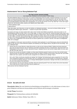 Praxishandbuch: Methoden der allgemeinen Berufs- und Arbeitsmarktorientierung Methoden
abif – analyse beratung und interdisziplinäre forschung
92
Arbeitsmaterial: Text zur Übung Selbstwert-Topf
Der Topf, auf den niemand achtgibt
(Aus Virginia Satir: Selbstwert und Kommunikation, Pfeiffer Verlag)
Als kleines Mädchen lebte ich auf einer Farm. Vor unserem Hintereingang stand ein großer, schwarzer Eisentopf. Er war rund und
schön und stand auf drei Beinen. Meine Mutter machte unsere Seife selber, und so war einige Zeit im Jahr der Topf voller Seife.
Wenn es im Herbst Dreschzeit wurde, füllten wir den Topf mit dem Eintopf. Und zu anderen Zeiten benutzte ihn mein Vater, um Dün-
ger für die Blumenbeete meiner Mutter darin aufzubewahren. Im Lauf der Zeit nannten wir den Topf „SED-Topf“. Immer wenn irgend-
jemand den Topf benutzen wollte, musste er sich folgende zwei Fragen stellen:
1. Was ist gerade im Topf?
2. Wie voll ist er?
Viele Jahre später, wenn Menschen mir über ihre Gefühle von Selbstwert berichteten – ob sie sich voll davon fühlten oder leer,
schmutzig oder vielleicht sogar „zerbrochen“ –, musste ich an jenen alten Topf denken.
Es dauerte nicht lange, bis dieses einfache Wort vielen meiner Familien half, Gefühle auszudrücken, über die sie vorher nur mit
Schwierigkeiten sprechen konnten. Wenn z.B. ein Vater sagte: „In meinem Top ist heute viel“, wusste die übrige Familie, dass er sich
Herr der Lage fühlte, voll guten Mutes und voll Energie und sicher im Wissen darum, dass er für seine Familie etwas bedeutete. Oder
ein Sohn sagte: „In meinem Topf ist heute wenig.“ Dann wussten die anderen, dass er sich nicht fühlte, als ob er für sie viel bedeute-
te, dass er sich müde oder gelangweilt oder vielleicht verletzt fühlte und sicher nicht besonders liebenswert. Es könnte sogar bedeu-
ten, dass er sich im Allgemeinen nicht viel wert fand und dass er gewöhnt war zu nehmen, was kam, ohne dass er die Möglichkeit
hatte, sich zu beklagen.
In den alltäglichen Erfahrungen meines beruﬂichen und privaten Lebens gelangte ich zu der Überzeugung, dass der entscheidende
Faktor für das, was sich in einem Menschen abspielt, die Vorstellung von dem eigenen Wert ist, die jeder mit sich herumträgt – also
sein „Selbstwert-Topf“.
1. Können Sie sich an einen Moment in letzter Zeit erinnern, an dem sie sich richtig gut fühlten? Vielleicht hat Ihnen jemand ge-
sagt, dass sie etwas toll können oder ein hübsches neues Kleid veranlasste die Leute zu Komplimenten. Oder Sie konnten eine
Schwierigkeit mit Ihren Kindern so lösen, dass alle froh waren. Versetzen Sie sich noch einmal in dieses Gefühl: So ist es, wenn
der Topf „voll“ oder „hoch“ ist.
2. Können Sie sich jetzt eine Situation vorstellen, wo Ihnen etwas Peinliches passiert ist oder wo ein Irrtum Sie viel Geld kostete.
Oder Sie wurden von jemandem ausgeschimpft oder fühlten sich hilﬂos im Hinblick auf Ihre Kinder? Versuchen Sie, auch dieses
Gefühl noch mal zu spüren, auch wenn es sehr unangenehm ist. So fühlt sich ein „niedriger“ Topf an.
Sich „unten“ fühlen ist nicht ganz dasselbe wie niedriger Topf. Niedriger Topf bedeutet ganz genau ausgedrückt: Du hast im Mo-
ment unangenehme Gefühle und versuchst aber, Dich so zu verhalten, als ob sie nicht da wären, Du versuchst sie zu überspie-
len. Es braucht eine Menge Vertrauen, um ein niedriges Selbstwertgefühl auszudrücken. Niedriger Topf heißt, Du willst etwas vor
Dir und vor den anderen nicht wahrhaben.
3. Jetzt entspannen Sie sich einen Moment und fühlen: Wie ist Ihr Topf jetzt gerade? Hoch oder niedrig? Hat es einen besonderen
Grund, dass Sie sich so fühlen oder fühlen Sie sich meistens so?
Bitte zeichnen Sie Ihren Selbstwert-Topf hier:
2.5.2.4 So sehe ich mich
Theoretischer Abriss: Der erste Schritt bei der Berufsﬁndung mit Jugendlichen ist, sich selbst kennen zu lernen, die ei-
genen Fähigkeiten und Interessen herauszuﬁnden und die Wünsche und Erwartungen zu bearbeiten.
Art der Übung: Einzelarbeit.
Übungsziel: Die TeilnehmerInnen erarbeiten ihr Selbstbild.
Quelle: Rathmanner/Hodics/Moldan/Sauer 2001, 3.1.
 