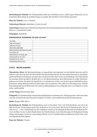 MethodenPraxishandbuch: Methoden der allgemeinen Berufs- und Arbeitsmarktorientierung
abif – analyse beratung und interdisziplinäre forschung
93
Beschreibung der Methode: Die TeilnehmerInnen füllen das Arbeitsblatt aus bzw. wählen eigene Materialien, um ein
persönliches Blatt entlang der gestellten Fragen zu gestalten. Der Steckbrief wird im Plenum präsentiert.
Dauer der Methode: 1 bis 1,5 Stunden.
Vorbereitung/Material: Arbeitsblatt „So sehe ich mich“.
Anmerkungen: Ergänzend zur Selbstbeschreibung kann eine Fremdeinschätzung durch andere TeilnehmerInnen, Freunde,
Eltern etc. vorgenommen werden.
Zielgruppen: Jugendliche.
Arbeitsmaterial: Arbeitsblatt „So sehe ich mich“
Ich heiße:
Was tue ich gern?
Was kann ich gut?
Meine Besonderheiten:
Mein besonderer Berufswunsch wäre:
Ich träume von
Manchmal bin ich traurig, weil
Zornig werde ich nur, weil
Glücklich bin ich, wenn
Nachdenklich stimmt mich
2.5.2.5 Berufe zuwerfen
Theoretischer Abriss: Die Berufsentscheidung von Jugendlichen wird abgesehen von individuellen Interessen und Fä-
higkeiten auch durch den Grad der Informiertheit über Berufsmöglichkeiten, die individuelle Sozialisation, geschlechts-
speziﬁsche Rollenzuschreibungen und durch den sozioökonomischen Status sowie von den Bildungs- und Lebensidealen
der jeweiligen Eltern beeinﬂusst. Deshalb gilt es in der Berufsorientierung diesen Blickwinkel um andere Berufspers-
pektiven zu erweitern. Besonders für Jugendliche ist es deshalb auch wichtig, sich mit dem eigenen Selbstbild auseinan-
derzusetzen. Andere Menschen haben oft andere Ideen und Assoziationen. Aber selbst wenn diese Ideen keine wirkliche
Entscheidungshilfe für die Berufswahl sind, sind diese Rückmeldungen eine wichtige Ressource zum Abgleich zwischen
Selbst- und Fremdbild.
Art der Übung: Brainstorming, Spiel.
Übungsziel: Die TeilnehmerInnen erkennen Berufsmöglichkeiten und können den „Überlegungsraum“ durch neue Ideen
erweitern. Zusätzlich dient die Übung dem Vergleich von Selbst- und Fremdbild und der Kreativitätssteigerung.
Quelle: Marquet 2000, Seite 8.
Beschreibung der Methode: Die TeilnehmerInnen sitzen im Sesselkreis. Eine/r der TeilnehmerInnen setzt sich in die
Mitte des Kreises und die anderen werfen ihm/ihr Berufe zu, die sie mit seiner/ihrer Person in Verbindung setzen. (Er/sie
sieht aus wie …). Ein/e TeilnehmerIn aus dem Außenkreis schreibt mit und übergibt die Mitschrift anschließend der Per-
son in der Mitte. In einer weiteren Runde können die TeilnehmerInnen zu den Einschätzungen der KollegInnen Stellung
nehmen und festlegen, welche der vorgeschlagenen Berufe sie sich vorstellen können auszuüben und welche nicht, sowie
eine Begründung dafür abgeben.
Dauer der Methode: 1 Stunde.
 
