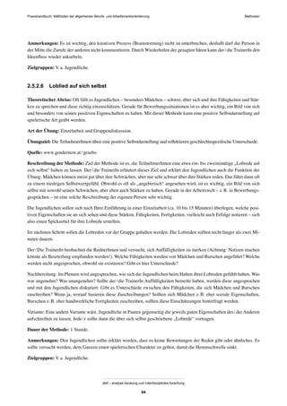 Praxishandbuch: Methoden der allgemeinen Berufs- und Arbeitsmarktorientierung Methoden
abif – analyse beratung und interdisziplinäre forschung
94
Anmerkungen: Es ist wichtig, den kreativen Prozess (Brainstorming) nicht zu unterbrechen, deshalb darf die Person in
der Mitte die Zurufe der anderen nicht kommentieren. Durch Wiederholen der gesagten Ideen kann der/die TrainerIn den
Ideenﬂuss wieder ankurbeln.
Zielgruppen: V.a. Jugendliche.
2.5.2.6 Loblied auf sich selbst
Theoretischer Abriss: Oft fällt es Jugendlichen – besonders Mädchen – schwer, über sich und ihre Fähigkeiten und Stär-
ken zu sprechen und diese richtig einzuschätzen. Gerade für Bewerbungssituationen ist es aber wichtig, ein Bild von sich
und besonders von seinen positiven Eigenschaften zu haben. Mit dieser Methode kann eine positive Selbstdarstellung auf
spielerische Art geübt werden.
Art der Übung: Einzelarbeit und Gruppendiskussion.
Übungsziel: Die TeilnehmerInnen üben eine positive Selbstdarstellung und reﬂektieren geschlechtsspeziﬁsche Unterschiede.
Quelle: www.gendernow.at/gesebo
Beschreibung der Methode: Ziel der Methode ist es, die TeilnehmerInnen eine etwa ein- bis zweiminütige „Lobrede auf
sich selbst“ halten zu lassen. Der/die TrainerIn erläutert dieses Ziel und erklärt den Jugendlichen auch die Funktion der
Übung: Mädchen können meist gut über ihre Schwächen, aber nur sehr schwer über ihre Stärken reden. Das führt dann oft
zu einem niedrigen Selbstwertgefühl. Obwohl es oft als „angeberisch“ angesehen wird, ist es wichtig, ein Bild von sich
selbst mit sowohl seinen Schwächen, aber eben auch Stärken zu haben. Gerade in der Arbeitswelt – z.B. in Bewerbungs-
gesprächen – ist eine solche Beschreibung der eigenen Person sehr wichtig.
Die Jugendlichen sollen sich nach Ihrer Einführung in einer Einzelarbeit (ca. 10 bis 15 Minuten) überlegen, welche posi-
tiven Eigenschaften sie an sich sehen und diese Stärken, Fähigkeiten, Fertigkeiten, vielleicht auch Erfolge notieren – sich
also einen Spickzettel für ihre Lobrede erstellen.
Im nächsten Schritt sollen die Lobreden vor der Gruppe gehalten werden. Die Lobreden sollten nicht länger als zwei Mi-
nuten dauern.
Der/Die TrainerIn beobachtet die RednerInnen und versucht, sich Auffälligkeiten zu merken (Achtung: Notizen machen
könnte als Beurteilung empfunden werden!). Welche Fähigkeiten werden von Mädchen und Burschen angeführt? Welche
werden nicht angesprochen, obwohl sie existieren? Gibt es hier Unterschiede?
Nachbereitung: Im Plenum wird angesprochen, wie sich die Jugendlichen beim Halten ihrer Lobreden gefühlt haben. Was
war angenehm? Was unangenehm? Sollte der/die TrainerIn Auffälligkeiten bemerkt haben, werden diese angesprochen
und mit den Jugendlichen diskutiert: Gibt es Unterschiede zwischen den Fähigkeiten, die sich Mädchen und Burschen
zuschreiben? Wenn ja, worauf basieren diese Zuschreibungen? Sollten sich Mädchen z.B. eher soziale Eigenschaften,
Burschen z.B. eher handwerkliche Fertigkeiten zuschreiben, sollten diese Einschätzungen hinterfragt werden.
Variante: Eine andere Variante wäre, Jugendliche in Paaren gegenseitig die jeweils guten Eigenschaften des/der Anderen
aufschreiben zu lassen. Jede/r sollte dann die über sich selbst geschriebene „Lobrede“ vortragen.
Dauer der Methode: 1 Stunde.
Anmerkungen: Den Jugendlichen sollte erklärt werden, dass es keine Bewertungen der Reden gibt oder ähnliches. Es
sollte versucht werden, dem Ganzen einen spielerischen Charakter zu geben, damit die Hemmschwelle sinkt.
Zielgruppen: V.a. Jugendliche.
 