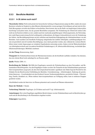MethodenPraxishandbuch: Methoden der allgemeinen Berufs- und Arbeitsmarktorientierung
abif – analyse beratung und interdisziplinäre forschung
95
2.5.3 Beruﬂiche Mobilität
2.5.3.1 In 20 Jahren auch noch?
TheoretischerAbriss: Nicht mehr primär der hierarchische Aufstieg in Organisationen prägt das Bild, sondern die neuen
Karrieren verlaufen im Vergleich zu alten Mustern diskontinuierlich, weisen geringere Verweildauern auf und sind als Zick-
Zack-Bewegungen zwischen den Feldern zu beschreiben. Dazu kommt, dass an die Stelle von langfristigen Lebenszyklen
kurzfristige Lernzyklen treten, die das gesamte Berufsleben umspannen. Die Veränderung der Arbeitswelt umfasst aber
nicht nur die Karriereverläufe an sich, sondern auch die wachsende projektbezogene Arbeitsorganisation, die Notwendig-
keit, mehr Eigenverantwortung für die Lernbiograﬁe zu übernehmen, die längere Lebensarbeitszeit sowie die Veränderung
der Arbeits- und Beschäftigungsformen mit der zeitlichen und räumlichen Entkoppelung der ArbeitnehmerInnen von den
Betrieben. Auch nachdem eine beruﬂiche Festlegung stattgefunden hat (stabiler Arbeitsplatz, ausbildungsadäquate bzw.
eine als persönlich sinnvoll erachtete Beschäftigung), muss damit gerechnet werden, dass während des weiteren Berufs-
lebens immer wieder Anpassungen an veränderte Gegebenheiten notwendig werden. Zudem wird die Wahrscheinlichkeit
von Arbeitsplatzwechseln und von anderen beruﬂichen Veränderungen (z.B. Arbeitszeitﬂexibilisierung, wechselnde Qua-
liﬁkationsanforderungen, Mobilität) zunehmen.
Art der Übung: Brainstorming, Spiel.
Übungsziel: Die TeilnehmerInnen lernen die Mechanismen kennen, die die beruﬂiche Laufbahn verändern. Sie erkennen,
dass der erlernte Beruf nicht unbedingt bis zur Pension anhält.
Quelle: Winkler 2000, 4.1.
Beschreibung der Methode: Mit Hilfe des Fragebogens sammeln die TeilnehmerInnen aus dem Verwandten- und Be-
kanntenkreis Berufsbiograﬁen. Aus den Fragebögen werden von dem/der TrainerIn mit den TeilnehmerInnen gemeinsam
InterviewpartnerInnen ausgesucht, die dem Ziel entsprechend besonders signiﬁkant sind. Dabei liegt die Priorität bei den
Gründen für den Berufswechsel (Schließung des Betriebes; Umstrukturierung – Arbeitslosigkeit; Änderung der persön-
lichen Interessen – Unzufriedenheit mit dem Erstberuf; bessere Verdienstmöglichkeiten; persönliche Gründe – Übersied-
lung, Familie, Krankheit etc.) Wenn mehrere InterviewpartnerInnen zur Verfügung stehen, kann in mehreren Gruppen
gearbeitet werden.
Abschließend werden die Interviews im Plenum präsentiert und eventuell auf Plakaten dokumentiert.
Dauer der Methode: 1 Stunde.
Vorbereitung/Material: Fragebogen „In 20 Jahren auch noch?“(vgl. Arbeitsmaterial).
Anmerkungen: Die in den Fragebögen angeführten Berufe können von den TeilnehmerInnen auch im Berufslexikon ge-
sucht und die Beschreibung in die Präsentation eingebaut werden.
Zielgruppen: Jugendliche.
 