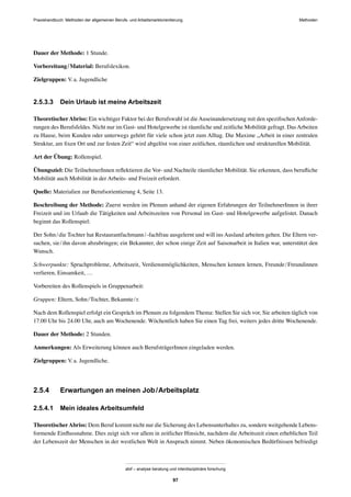 MethodenPraxishandbuch: Methoden der allgemeinen Berufs- und Arbeitsmarktorientierung
abif – analyse beratung und interdisziplinäre forschung
97
Dauer der Methode: 1 Stunde.
Vorbereitung/Material: Berufslexikon.
Zielgruppen: V.a. Jugendliche
2.5.3.3 Dein Urlaub ist meine Arbeitszeit
TheoretischerAbriss: Ein wichtiger Faktor bei der Berufswahl ist dieAuseinandersetzung mit den speziﬁschenAnforde-
rungen des Berufsfeldes. Nicht nur im Gast- und Hotelgewerbe ist räumliche und zeitliche Mobilität gefragt. DasArbeiten
zu Hause, beim Kunden oder unterwegs gehört für viele schon jetzt zum Alltag. Die Maxime „Arbeit in einer zentralen
Struktur, am ﬁxen Ort und zur festen Zeit“ wird abgelöst von einer zeitlichen, räumlichen und strukturellen Mobilität.
Art der Übung: Rollenspiel.
Übungsziel: Die TeilnehmerInnen reﬂektieren die Vor- und Nachteile räumlicher Mobilität. Sie erkennen, dass beruﬂiche
Mobilität auch Mobilität in der Arbeits- und Freizeit erfordert.
Quelle: Materialien zur Berufsorientierung 4, Seite 13.
Beschreibung der Methode: Zuerst werden im Plenum anhand der eigenen Erfahrungen der TeilnehmerInnen in ihrer
Freizeit und im Urlaub die Tätigkeiten und Arbeitszeiten von Personal im Gast- und Hotelgewerbe aufgelistet. Danach
beginnt das Rollenspiel:
Der Sohn/die Tochter hat Restaurantfachmann/-fachfrau ausgelernt und will ins Ausland arbeiten gehen. Die Eltern ver-
suchen, sie/ihn davon abzubringen; ein Bekannter, der schon einige Zeit auf Saisonarbeit in Italien war, unterstützt den
Wunsch.
Schwerpunkte: Sprachprobleme, Arbeitszeit, Verdienstmöglichkeiten, Menschen kennen lernen, Freunde/Freundinnen
verlieren, Einsamkeit, …
Vorbereiten des Rollenspiels in Gruppenarbeit:
Gruppen: Eltern, Sohn/Tochter, Bekannte/r.
Nach dem Rollenspiel erfolgt ein Gespräch im Plenum zu folgendem Thema: Stellen Sie sich vor, Sie arbeiten täglich von
17.00 Uhr bis 24.00 Uhr, auch am Wochenende. Wöchentlich haben Sie einen Tag frei, weiters jedes dritte Wochenende.
Dauer der Methode: 2 Stunden.
Anmerkungen: Als Erweiterung können auch BerufsträgerInnen eingeladen werden.
Zielgruppen: V.a. Jugendliche.
2.5.4 Erwartungen an meinen Job/Arbeitsplatz
2.5.4.1 Mein ideales Arbeitsumfeld
TheoretischerAbriss: Dem Beruf kommt nicht nur die Sicherung des Lebensunterhaltes zu, sondern weitgehende Lebens-
formende Einﬂussnahme. Dies zeigt sich vor allem in zeitlicher Hinsicht, nachdem die Arbeitszeit einen erheblichen Teil
der Lebenszeit der Menschen in der westlichen Welt in Anspruch nimmt. Neben ökonomischen Bedürfnissen befriedigt
 