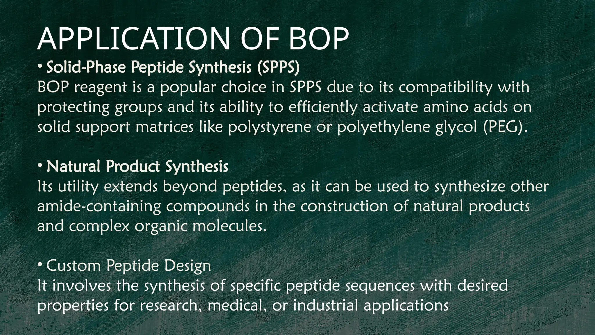 APPLICATION OF BOP
• Solid-Phase Peptide Synthesis (SPPS)
BOP reagent is a popular choice in SPPS due to its compatibility with
protecting groups and its ability to efficiently activate amino acids on
solid support matrices like polystyrene or polyethylene glycol (PEG).
• Natural Product Synthesis
Its utility extends beyond peptides, as it can be used to synthesize other
amide-containing compounds in the construction of natural products
and complex organic molecules.
• Custom Peptide Design
It involves the synthesis of specific peptide sequences with desired
properties for research, medical, or industrial applications
 