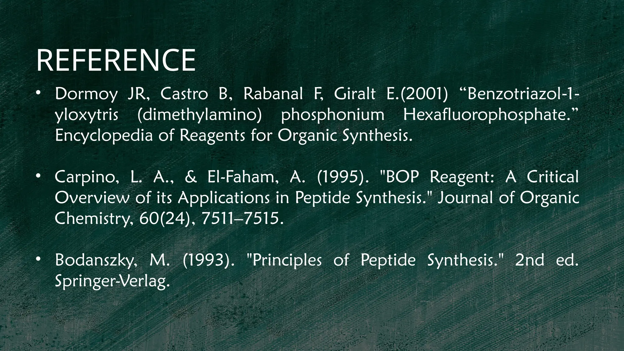 REFERENCE
• Dormoy JR, Castro B, Rabanal F, Giralt E.(2001) “Benzotriazol 1
‐ ‐
yloxytris (dimethylamino) phosphonium Hexafluorophosphate.”
Encyclopedia of Reagents for Organic Synthesis.
• Carpino, L. A., & El-Faham, A. (1995). "BOP Reagent: A Critical
Overview of its Applications in Peptide Synthesis." Journal of Organic
Chemistry, 60(24), 7511–7515.
• Bodanszky, M. (1993). "Principles of Peptide Synthesis." 2nd ed.
Springer-Verlag.
 