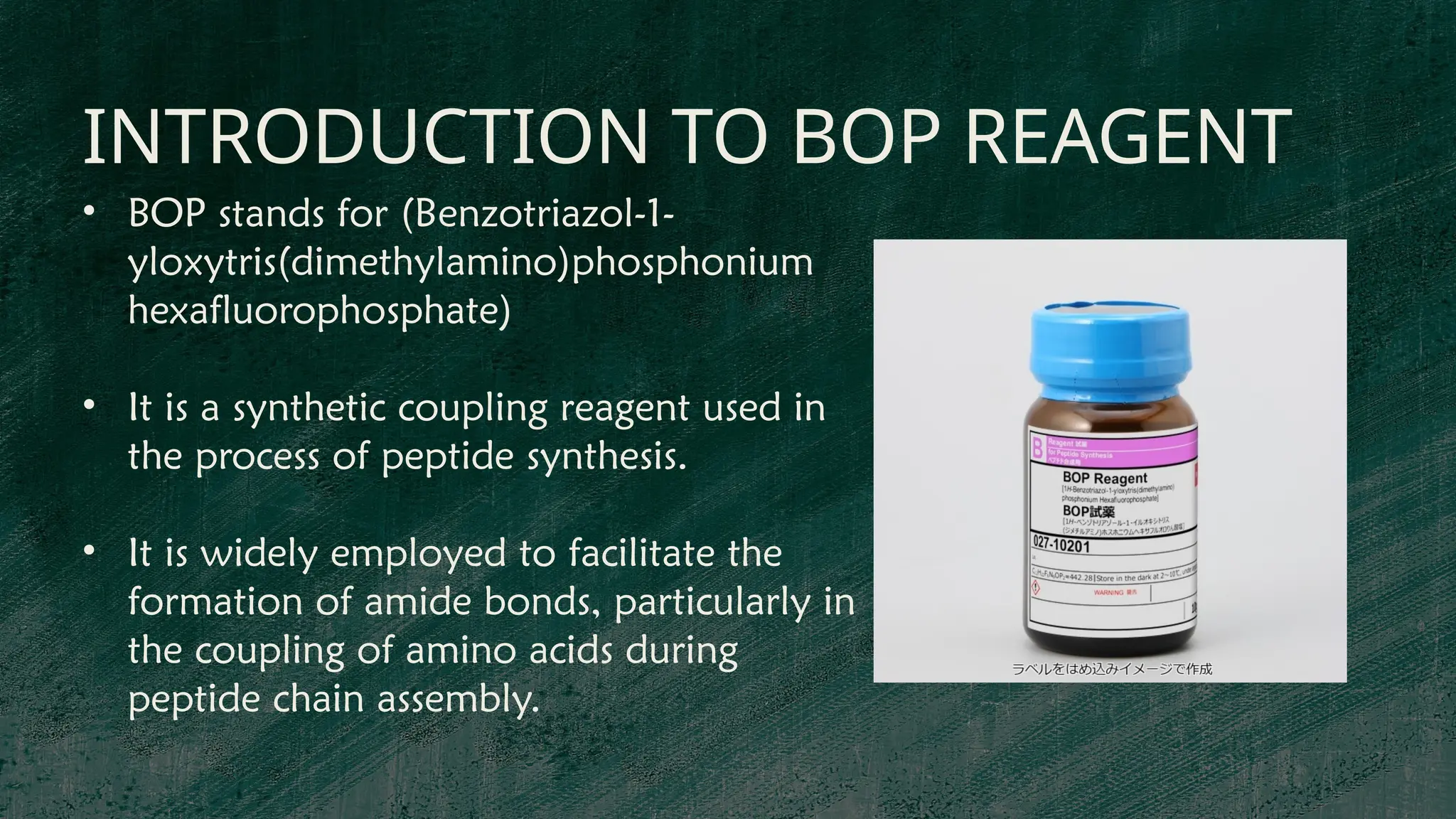 INTRODUCTION TO BOP REAGENT
• BOP stands for (Benzotriazol-1-
yloxytris(dimethylamino)phosphonium
hexafluorophosphate)
• It is a synthetic coupling reagent used in
the process of peptide synthesis.
• It is widely employed to facilitate the
formation of amide bonds, particularly in
the coupling of amino acids during
peptide chain assembly.
 