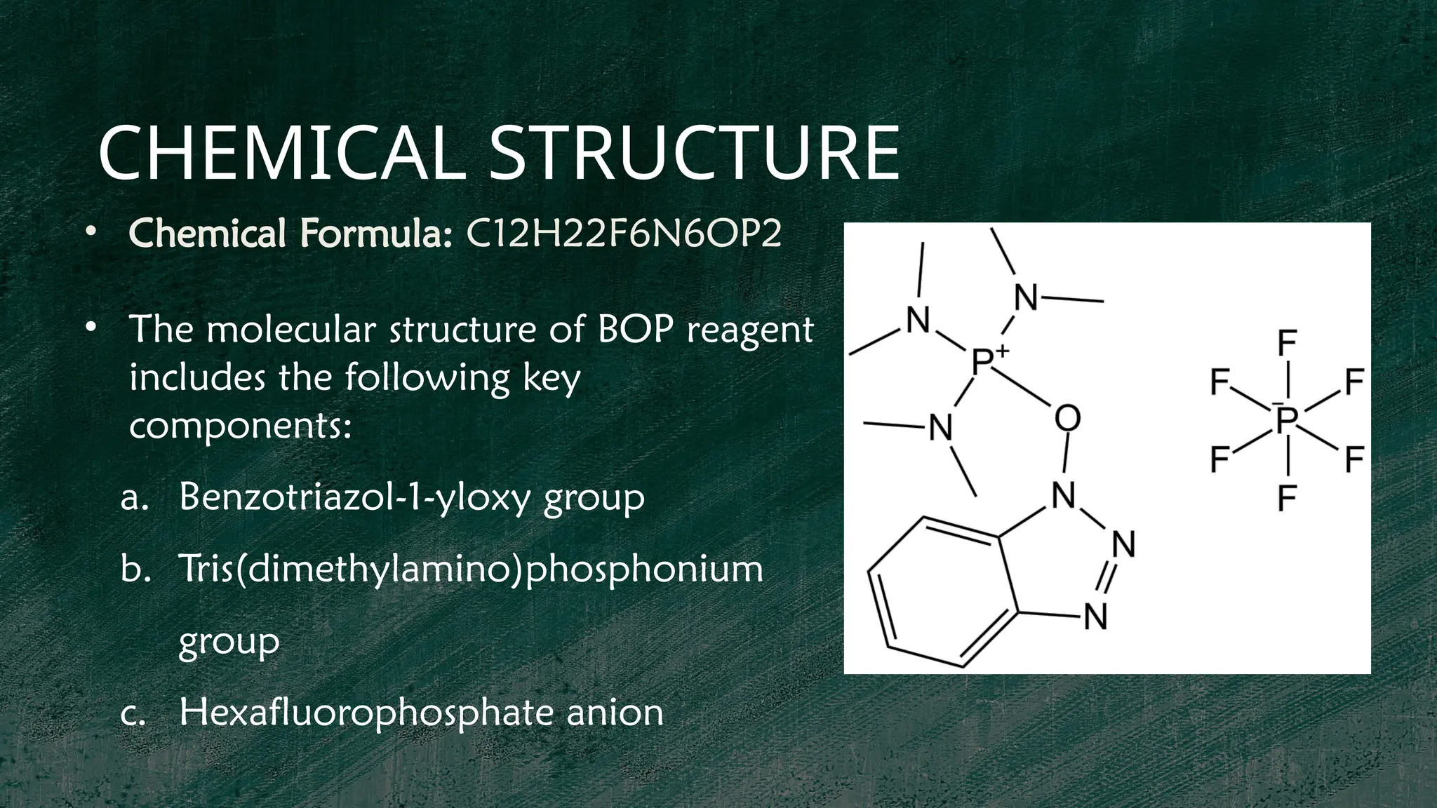 CHEMICAL STRUCTURE
• Chemical Formula: C12H22F6N6OP2
• The molecular structure of BOP reagent
includes the following key
components:
a. Benzotriazol-1-yloxy group
b. Tris(dimethylamino)phosphonium
group
c. Hexafluorophosphate anion
 