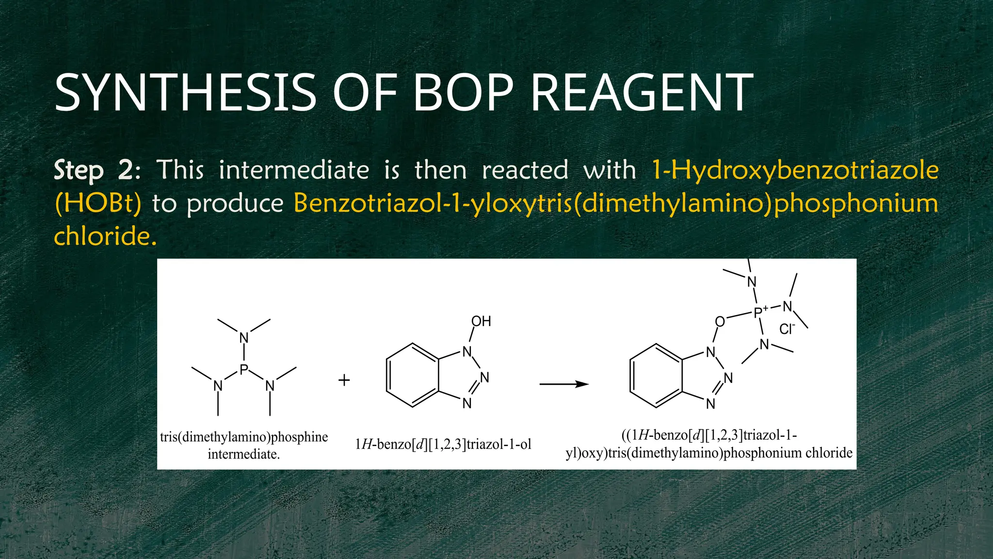 SYNTHESIS OF BOP REAGENT
P
N N
N
N
N
N
OH
P+
N
N
N
O
N
N
N
Cl-
1H-benzo[d][1,2,3]triazol-1-ol
tris(dimethylamino)phosphine
intermediate.
((1H-benzo[d][1,2,3]triazol-1-
yl)oxy)tris(dimethylamino)phosphonium chloride
Step 2: This intermediate is then reacted with 1-Hydroxybenzotriazole
(HOBt) to produce Benzotriazol-1-yloxytris(dimethylamino)phosphonium
chloride.
 