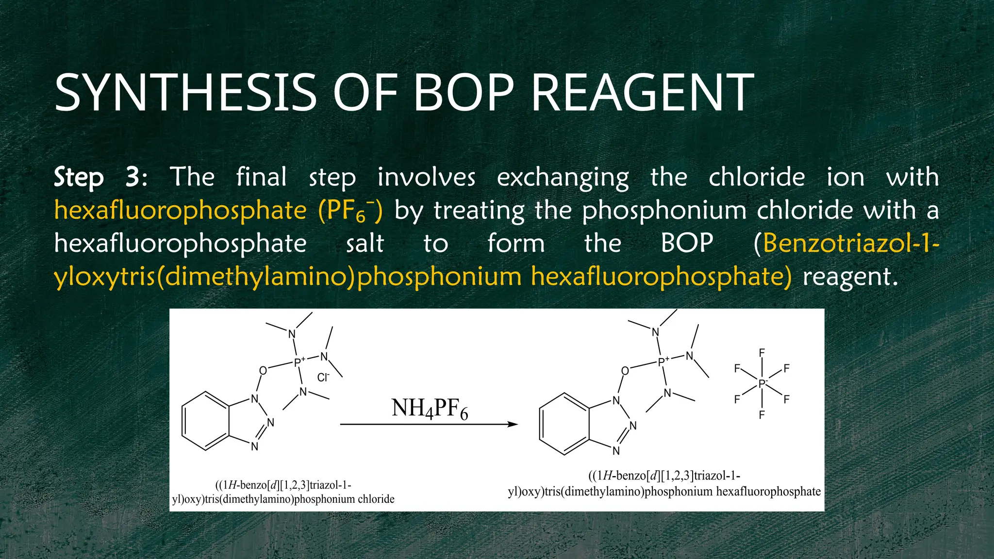 SYNTHESIS OF BOP REAGENT
P+
N
N
N
O
N
N
N
Cl-
P+
N
N
N
O
N
N
N
P-
F
F
F
F
F
F
((1H-benzo[d][1,2,3]triazol-1-
yl)oxy)tris(dimethylamino)phosphonium chloride
NH4PF6
((1H-benzo[d][1,2,3]triazol-1-
yl)oxy)tris(dimethylamino)phosphonium hexafluorophosphate
Step 3: The final step involves exchanging the chloride ion with
hexafluorophosphate (PF )
₆⁻ by treating the phosphonium chloride with a
hexafluorophosphate salt to form the BOP (Benzotriazol-1-
yloxytris(dimethylamino)phosphonium hexafluorophosphate) reagent.
 