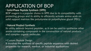 APPLICATION OF BOP
• Solid-Phase Peptide Synthesis (SPPS)
BOP reagent is a popular choice in SPPS due to its compatibility with
protecting groups and its ability to efficiently activate amino acids on
solid support matrices like polystyrene or polyethylene glycol (PEG).
• Natural Product Synthesis
Its utility extends beyond peptides, as it can be used to synthesize other
amide-containing compounds in the construction of natural products
and complex organic molecules.
• Custom Peptide Design
It involves the synthesis of specific peptide sequences with desired
properties for research, medical, or industrial applications
 