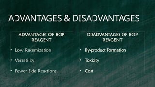ADVANTAGES & DISADVANTAGES
ADVANTAGES OF BOP
REAGENT
• Low Racemization
• Versatility
• Fewer Side Reactions
DISADVANTAGES OF BOP
REAGENT
• By-product Formation
• Toxicity
• Cost
 
