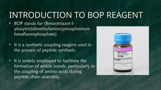INTRODUCTION TO BOP REAGENT
• BOP stands for (Benzotriazol-1-
yloxytris(dimethylamino)phosphonium
hexafluorophosphate)
• It is a synthetic coupling reagent used in
the process of peptide synthesis.
• It is widely employed to facilitate the
formation of amide bonds, particularly in
the coupling of amino acids during
peptide chain assembly.
 