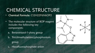 CHEMICAL STRUCTURE
• Chemical Formula: C12H22F6N6OP2
• The molecular structure of BOP reagent
includes the following key
components:
a. Benzotriazol-1-yloxy group
b. Tris(dimethylamino)phosphonium
group
c. Hexafluorophosphate anion
 