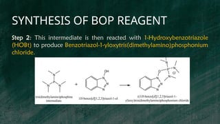 SYNTHESIS OF BOP REAGENT
P
N N
N
N
N
N
OH
P+
N
N
N
O
N
N
N
Cl-
1H-benzo[d][1,2,3]triazol-1-ol
tris(dimethylamino)phosphine
intermediate.
((1H-benzo[d][1,2,3]triazol-1-
yl)oxy)tris(dimethylamino)phosphonium chloride
Step 2: This intermediate is then reacted with 1-Hydroxybenzotriazole
(HOBt) to produce Benzotriazol-1-yloxytris(dimethylamino)phosphonium
chloride.
 