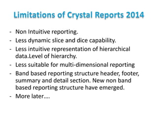 - Non Intuitive reporting.
- Less dynamic slice and dice capability.
- Less intuitive representation of hierarchical
data.Level of hierarchy.
- Less suitable for multi-dimensional reporting
- Band based reporting structure header, footer,
summary and detail section. New non band
based reporting structure have emerged.
- More later….

 