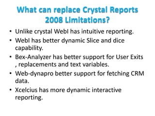 What can replace Crystal Reports
2008 Limitations?
• Unlike crystal WebI has intuitive reporting.
• WebI has better dynamic Slice and dice
capability.
• Bex-Analyzer has better support for User Exits
, replacements and text variables.
• Web-dynapro better support for fetching CRM
data.
• Xcelcius has more dynamic interactive
reporting.

 