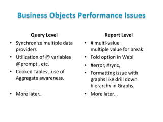 Query Level
• Synchronize multiple data
providers
• Utilization of @ variables
@prompt , etc.
• Cooked Tables , use of
Aggregate awareness.
• More later..

•

•
•
•

•

Report Level
# multi-value
multiple value for break
Fold option in WebI
#error, #sync,
Formatting issue with
graphs like drill down
hierarchy in Graphs.
More later…

 