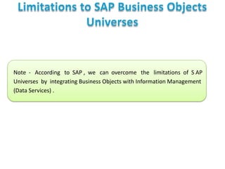 Note - According to SAP , we can overcome the limitations of S AP
Universes by integrating Business Objects with Information Management
(Data Services) .

 