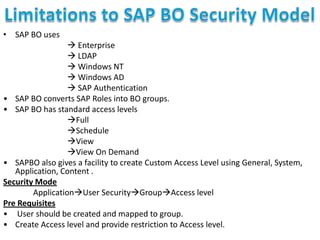 • SAP BO uses
 Enterprise
 LDAP
 Windows NT
 Windows AD
 SAP Authentication
• SAP BO converts SAP Roles into BO groups.
• SAP BO has standard access levels
Full
Schedule
View
View On Demand
• SAPBO also gives a facility to create Custom Access Level using General, System,
Application, Content .
Security Mode
ApplicationUser SecurityGroupAccess level
Pre Requisites
• User should be created and mapped to group.
• Create Access level and provide restriction to Access level.

 