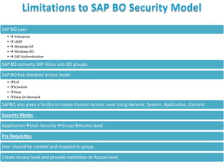 SAP BO uses
•  Enterprise
•  LDAP
•  Windows NT
•  Windows AD
•  SAP Authentication

SAP BO converts SAP Roles into BO groups.

SAP BO has standard access levels
• Full
• Schedule
• View
• View On Demand

SAPBO also gives a facility to create Custom Access Level using General, System, Application, Content .
Security Mode:
ApplicationUser SecurityGroupAccess level
Pre Requisites:
User should be created and mapped to group.

Create Access level and provide restriction to Access level.

 