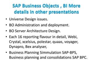 SAP Business Objects , BI More
details in other presentations
•
•
•
•

Universe Design issues.
BO Administration and deployment.
BO Server Architecture Design.
Each 16 reporting flavour in detail, Webi,
Crystal, xcelsius, polestar, quaas, voyager,
Dynapro, Bex analyser,
• Business Planning Simmulation SAP-BPS,
Business planning and consolidations SAP BPC.

 