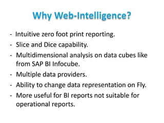 - Intuitive zero foot print reporting.
- Slice and Dice capability.
- Multidimensional analysis on data cubes like
from SAP BI Infocube.
- Multiple data providers.
- Ability to change data representation on Fly.
- More useful for BI reports not suitable for
operational reports.

 
