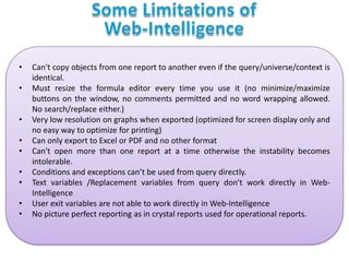 •

•
•
•
•
•
•
•
•

Can't copy objects from one report to another even if the query/universe/context is
identical.
Must resize the formula editor every time you use it (no minimize/maximize
buttons on the window, no comments permitted and no word wrapping allowed.
No search/replace either.)
Very low resolution on graphs when exported (optimized for screen display only and
no easy way to optimize for printing)
Can only export to Excel or PDF and no other format
Can't open more than one report at a time otherwise the instability becomes
intolerable.
Conditions and exceptions can’t be used from query directly.
Text variables /Replacement variables from query don't work directly in WebIntelligence
User exit variables are not able to work directly in Web-Intelligence
No picture perfect reporting as in crystal reports used for operational reports.

 
