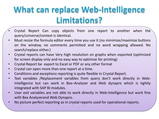 •

•
•
•
•
•
•
•
•

Crystal Report Can copy objects from one report to another when the
query/universe/context is identical.
Must resize the formula editor every time you use it (no minimize/maximize buttons
on the window, no comments permitted and no word wrapping allowed. No
search/replace either.)
Crystal reports can have Very high resolution on graphs when exported (optimized
for screen display only and no easy way to optimize for printing)
Crystal Report be export to Excel or PDF or any other format
Crystal can open more than one report at a time.
Conditions and exceptions reporting is quite flexible in Crystal Report.
Text variables /Replacement variables from query don't work directly in WebIntelligence but can work in Bex–Analyzer and Web dynapro which is tightly
integrated with SAP BI modules.
User exit variables are not able to work directly in Web-Intelligence but work fine
with Bex Analyzerand Web Dynapro.
No picture perfect reporting as in crystal reports used for operational reports.

 