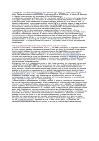 sous l'égide des corps d'inspection (ÉduBases dans le second degré et PrimTice dans le premier degré). Il
revient d'ailleurs au nouveau « référent pour les usages pédagogiques du numérique » de diffuser ces ressources
et d'aider les enseignants dans leur appropriation au sein de l'établissement.
La production de ressources numériques, notamment pour appuyer les efforts de formation des enseignants, sera
encouragée, qu'elle soit issue de la mutualisation du travail des enseignants et des formateurs académiques ou
qu'elle soit impulsée par les établissements du réseau Scérén avec le pilotage du CNDP. Parmi les outils à la
disposition de l'enseignant sur son bureau numérique figurera l'ENT et en particulier le cahier de texte numérique,
qui remplace désormais le cahier de texte papier et qui est un outil privilégié dans la relation des professeurs
avec leurs élèves. La création d'un réseau social destiné spécifiquement aux enseignants représente un autre
outil qui favorisera le travail collaboratif ainsi que l'évolution des pratiques professionnelles.
La sensibilisation et la formation des élèves aux usages responsables d'internet constituent enfin une
préoccupation importante afin de tenir compte de la mutation des pratiques liées au développement des réseaux
sociaux et de l'internet mobile. Le vecteur de cette éducation à la responsabilité est principalement le brevet
informatique et internet (B2i) qui vient d'être rénové pour l'école et le collège tandis qu'une mention informatique
et internet est créée pour le lycée. Le nouveau portail internet responsable, accessible sur Éduscol, met à la
disposition des élèves et des enseignants toutes les informations et ressources utiles pour travailler les
compétences liées à un usage responsable de ce média en s'appuyant sur la mise en œuvre des programmes
d'enseignement.

Innover, expérimenter et évaluer : trois piliers pour une école des réussites
En donnant un statut officiel à l'expérimentation, la loi du 23 avril 2005 d'orientation et de programme pour l'avenir
de l'École a entendu libérer les initiatives des acteurs de l'École et leur donner un cadre autant qu'une ambition :
l'expérimentation doit être un levier dans la main des enseignants et chefs d'établissement pour ajuster les
pratiques pédagogiques et adapter les organisations afin de mieux répondre aux besoins de nos élèves.
Inscrite dans le référentiel du métier d'enseignant (« se former et innover »), l'innovation pédagogique est ainsi
l'occasion pour l'enseignant de trouver des réponses aux besoins et aux difficultés de ses élèves, de développer
ses propres compétences et de travailler en équipe, en décloisonnant le pédagogique et l'éducatif. La formation
initiale et continue des enseignants souligne l'intérêt de l'innovation et des processus d'évaluation qui y sont
associés pour faire évoluer les pratiques.
À l'échelle de l'école ou de l'établissement, la mise en place d'expérimentations plus systémiques, prenant appui
sur l'article 34 de la loi du 23 avril 2005 et s'inscrivant dans le cadre d'une contractualisation d'objectifs avec le
rectorat, doit être encouragée par les autorités académiques. Elle est associée à un protocole d'évaluation
adapté, permettant d'expliciter les objectifs attendus et les méthodes mises en œuvre, de planifier des temps de
régulation ou de correction en cours d'expérience et, au final, d'apprécier la valeur ajoutée globale de l'action.
Ainsi, dans le cadre d'expérimentations, les établissements peuvent réfléchir à la mise en œuvre de « centres de
connaissances et de culture » (3C). Ce projet éducatif et pédagogique s'appuie sur les compétences du
professeur-documentaliste qui peut, dans cette perspective, recourir au soutien des CRDP. Le centre de
connaissances et de culture privilégie à la fois le numérique et le livre, dans une approche où la maîtrise de la
langue est un appui indispensable aux autres apprentissages.
Levier de conduite du changement dans un système complexe, la démarche d'innovation et d'expérimentation
doit moins à l'improvisation qu'à l'organisation, à l'accompagnement des initiatives et à la rigueur méthodologique,
notamment pour l'évaluation. C'est dans cette perspective qu'un vade-mecum a été élaboré et diffusé largement
dans les académies. Avec le soutien des corps d'inspection et l'appui des Cardie, il doit guider la démarche pour
favoriser les échanges en académie autour de l'innovation et faire qu'elle soit perçue, par les enseignants comme
par les chefs d'établissement, comme une opportunité de réponse aux difficultés identifiées au niveau local.
Ainsi, loin d'être théorique, l'expérimentation se présente comme une démarche pragmatique : prendre en compte
les avancées de la recherche, être en veille pour regarder ce qui marche ici ou là, s'en inspirer pour tester de
nouvelles approches, les évaluer et en tirer des outils et méthodes issus du retour d'expérience et rendus
disponibles aux enseignants au moyen des nouvelles technologies de l'information et de la communication.
Sur le plan national, la valorisation des démarches d'innovation et la mutualisation des pratiques sont assurées
lors des Journées de l'innovation - organisées les 28 et 29 mars 2012 à l'Unesco - qui constituent une
manifestation désormais pérenne et qui sont conçues en lien avec le travail mené au niveau académique.
 