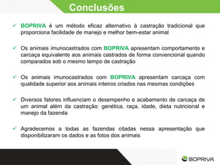 Conclusões
 BOPRIVA é um método eficaz alternativo à castração tradicional que
  proporciona facilidade de manejo e melhor bem-estar animal

 Os animais imunocastrados com BOPRIVA apresentam comportamento e
  carcaça equivalente aos animais castrados de forma convencional quando
  comparados sob o mesmo tempo de castração

 Os animais imunocastrados com BOPRIVA apresentam carcaça com
  qualidade superior aos animais inteiros criados nas mesmas condições

 Diversos fatores influenciam o desempenho e acabamento de carcaça de
  um animal além da castração: genética, raça, idade, dieta nutricional e
  manejo da fazenda

 Agradecemos a todas as fazendas citadas nessa apresentação que
  disponibilizaram os dados e as fotos dos animais
 
