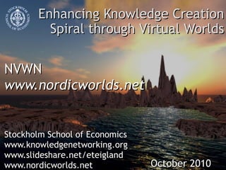 Enhancing Knowledge Creation Spiral through Virtual Worlds NVWN www.nordicworlds.net  Stockholm School of Economics www.knowledgenetworking.org www.slideshare.net/eteigland www.nordicworlds.net October 2010 