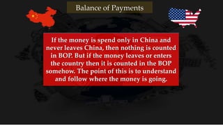 Balance of Payments
If the money is spend only in China and
never leaves China, then nothing is counted
in BOP. But if the money leaves or enters
the country then it is counted in the BOP
somehow. The point of this is to understand
and follow where the money is going.
 