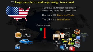 If you live in America you import
waaaaaaay more then you export
Current account
export
import
This is the US. Balance of Trade.
The US. has a Trade Deficit .
2.) Large trade deficit and large foreign investment
 