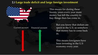 This means for during these
twenty years every year more
money has left the country to
buy things then has come in.
But you know that dollars are
spent in the U.S. so somehow
that money has to come back
in.
Current account Financial account
This means foreigners have
been investing in the U.S
economy every year.
2.) Large trade deficit and large foreign investment
 