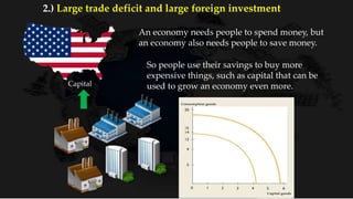 An economy needs people to spend money, but
an economy also needs people to save money.
So people use their savings to buy more
expensive things, such as capital that can be
used to grow an economy even more.Capital
2.) Large trade deficit and large foreign investment
 