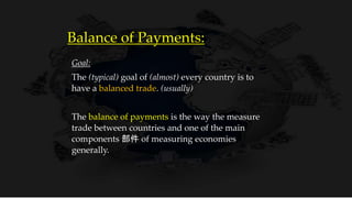 Balance of Payments:
Goal:
The (typical) goal of (almost) every country is to
have a balanced trade. (usually)
The balance of payments is the way the measure
trade between countries and one of the main
components 部件 of measuring economies
generally.
 