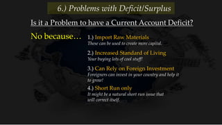1.) Import Raw Materials
These can be used to create more capital.
No because…
Is it a Problem to have a Current Account Deficit?
6.) Problems with Deficit/Surplus
2.) Increased Standard of Living
Your buying lots of cool stuff!
3.) Can Rely on Foreign Investment
Foreigners can invest in your country and help it
to grow!
4.) Short Run only
It might be a natural short run issue that
will correct itself.
 