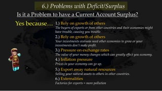 1.) Rely on growth of others
The buyers of exports or from other countries and their economies might
have trouble, causing you trouble.
Yes because…
Is it a Problem to have a Current Account Surplus?
6.) Problems with Deficit/Surplus
2.) Rely on growth of others
Your investments overseas need other economies to grow or your
investments don’t make profit.
3.) Pressure on exchange rates
The value of your money changes which can greatly effect you economy.
4.) Inflation pressure
Prices in your economy can go up.
5.) Export away natural resources
Selling your natural assets to others in other countries.
6.) Externalities
Factories for exports = more pollution
 